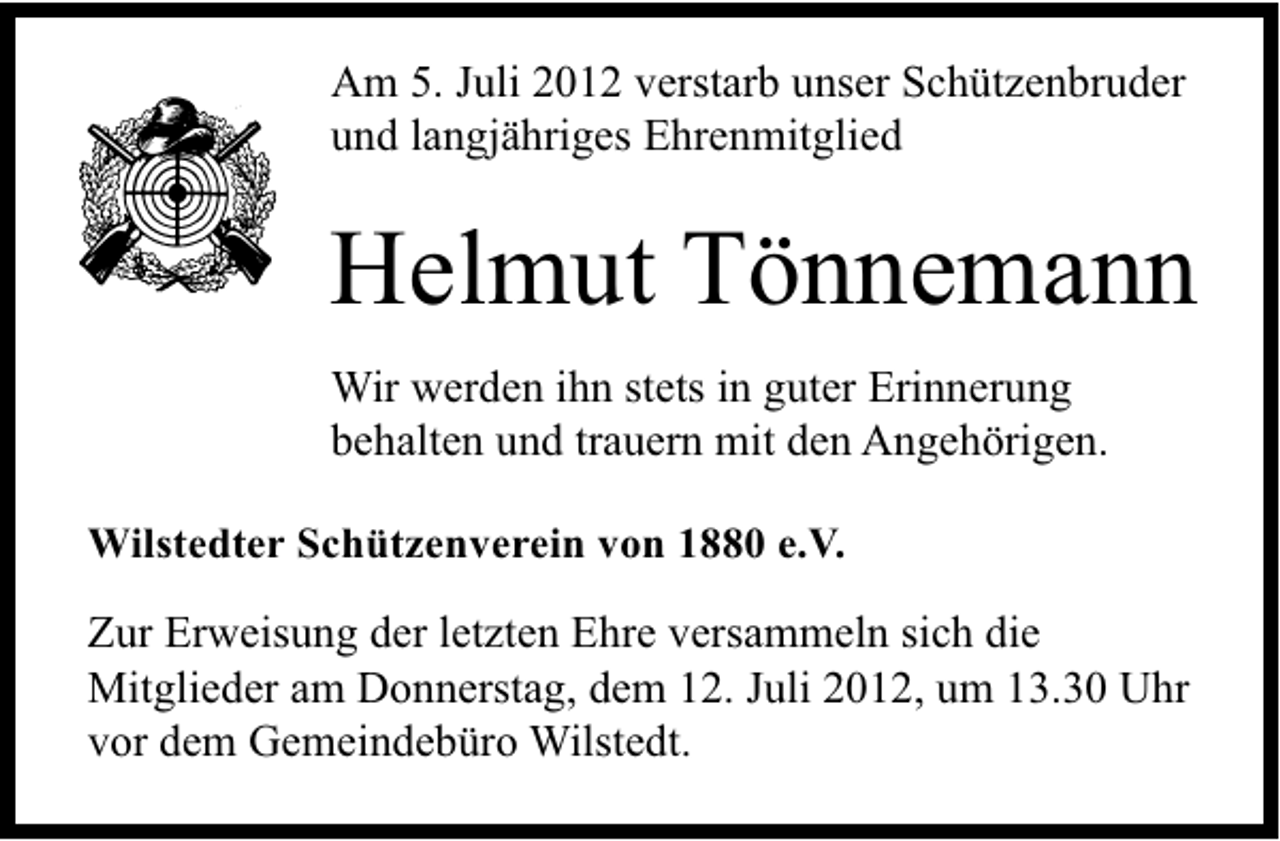<p>Am 5. Juli 2012 verstarb unser Schützenbruder<br />und langjähriges Ehrenmitglied</p><p>Helmut Tönnemann<br />Wir werden ihn stets in guter Erinnerung<br />behalten und trauern mit den Angehörigen.<br />Wilstedter Schützenverein von 1880 e.V.</p><p>Zur Erweisung der letzten Ehre versammeln sich die<br />Mitglieder am Donnerstag, dem 12. Juli 2012, um 13.30 Uhr<br />vor dem Gemeindebüro Wilstedt.</p>