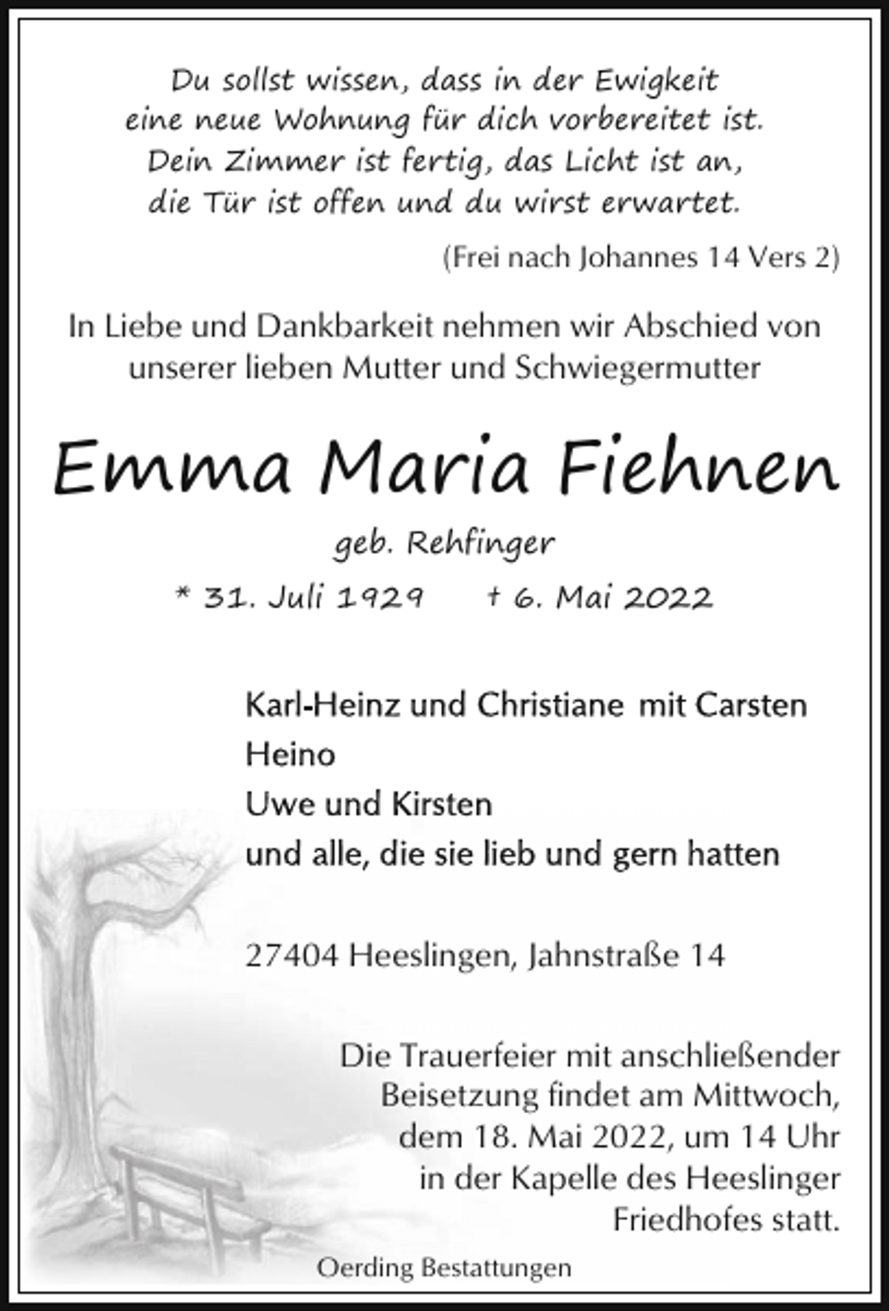 <p>Du sollst wissen, dass in der Ewigkeit<br />eine neue Wohnung für dich vorbereitet ist.<br />Dein Zimmer ist fertig, das Licht ist an,<br />die Tür ist offen und du wirst erwartet.</p><p>(Frei nach Johannes 14 Vers 2)</p><p>In Liebe und Dankbarkeit nehmen wir Abschied von<br />unserer lieben Mutter und Schwiegermutter</p><p>Emma Maria Fiehnen<br />geb. Rehfinger<br />* 31. Juli 1929</p><p>† 6. Mai 2027404 Heeslingen, Jahnstraße 14<br />Die Trauerfeier mit anschließender<br />Beisetzung findet am Mittwoch,<br />dem 18. Mai 2022, um 14 Uhr<br />in der Kapelle des Heeslinger<br />Friedhofes statt.<br />Oerding Bestattungen</p>
