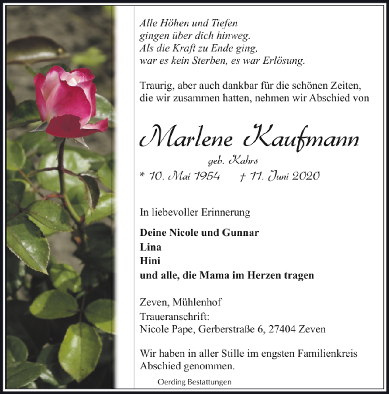 <p>Alle Höhen und Tiefen<br />gingen über dich hinweg.<br />Als die Kraft zu Ende ging,<br />war es kein Sterben, es war Erlösung.<br />Traurig, aber auch dankbar für die schönen Zeiten,<br />die wir zusammen hatten, nehmen wir Abschied von</p><p>Marlene Kaufmann<br />geb. Kahrs<br />* 10. Mai 1954<br />† 11. Juni 2020<br />In liebevoller Erinnerung<br />Deine Nicole und Gunnar<br />Lina<br />Hini<br />und alle, die Mama im Herzen tragen<br />Zeven, Mühlenhof<br />Traueranschrift:<br />Nicole Pape, Gerberstraße 6, 27404 Zeven<br />Wir haben in aller Stille im engsten Familienkreis<br />Abschied genommen.<br />Oerding Bestattungen</p>