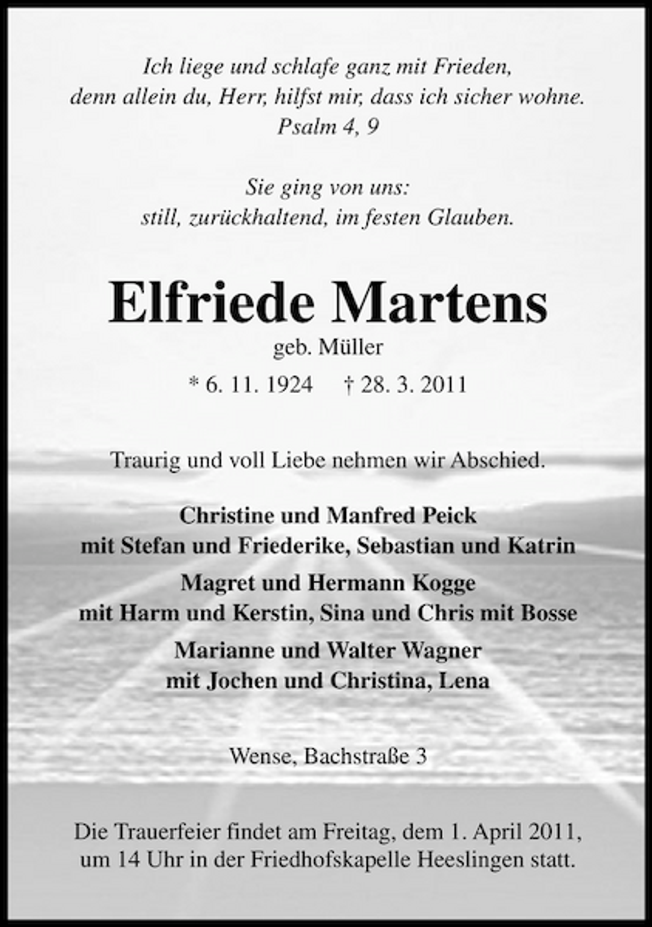 <p>Ich liege und schlafe ganz mit Frieden, denn allein du, Herr, hilfst mir, dass ich sicher wohne. Psalm 4, 9 Sie ging von uns: still, zurückhaltend, im festen Glauben.</p><p>Elfriede Martens<br />geb. Müller * 6. 11. 1924 † 28. 3. 2011 Traurig und voll Liebe nehmen wir Abschied. Christine und Manfred Peick mit Stefan und Friederike, Sebastian und Katrin Magret und Hermann Kogge mit Harm und Kerstin, Sina und Chris mit Bosse Marianne und Walter Wagner mit Jochen und Christina, Lena Wense, Bachstraße 3 Die Trauerfeier findet am Freitag, dem 1. April 2011, um 14 Uhr in der Friedhofskapelle Heeslingen statt.</p>