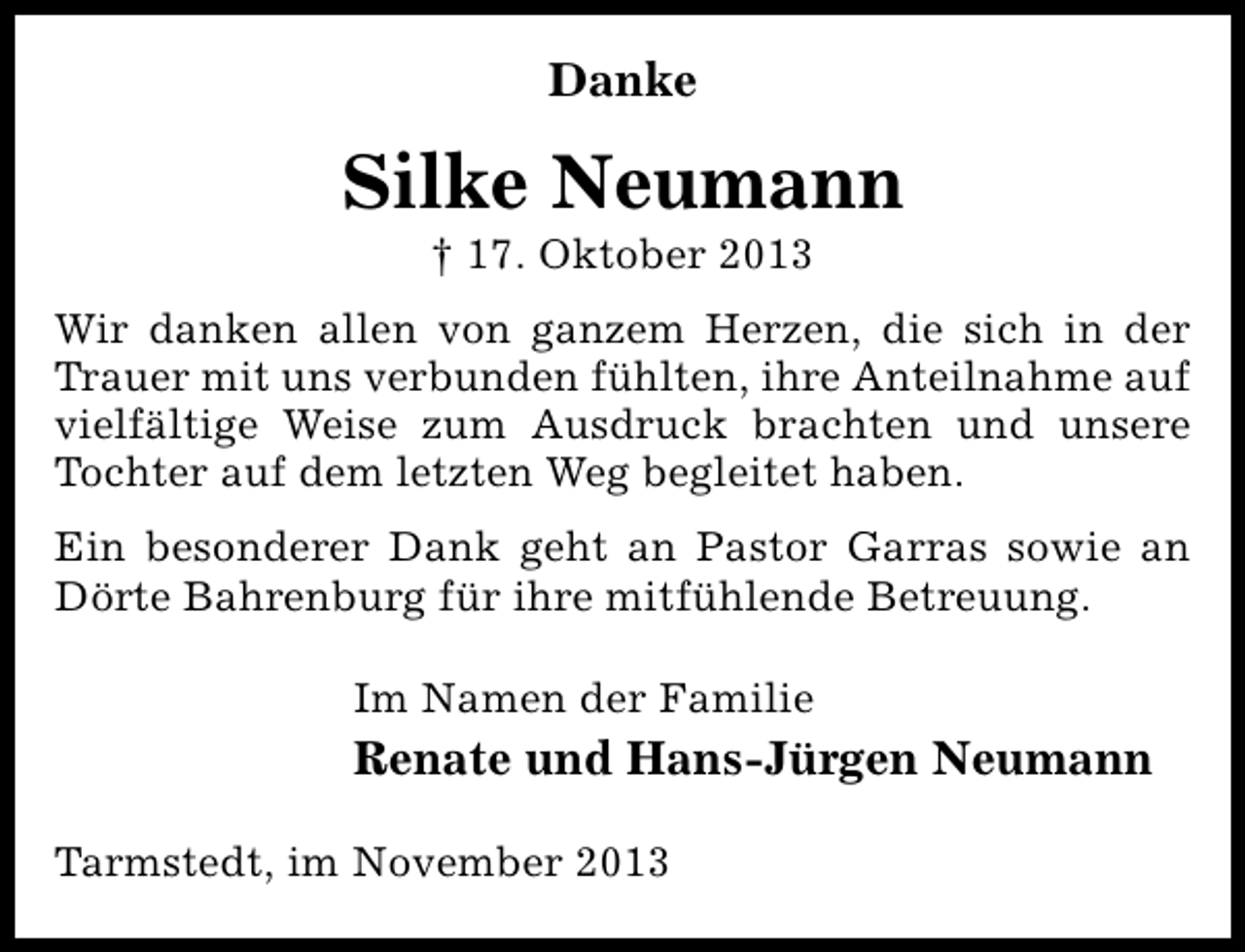 <p>Danke</p><p>Silke Neumann<br />† 17. Oktober 2013</p><p>Wir danken allen von ganzem Herzen, die sich in der<br />Trauer mit uns verbunden fühlten, ihre Anteilnahme auf<br />vielfältige Weise zum Ausdruck brachten und unsere<br />Tochter auf dem letzten Weg begleitet haben.<br />Ein besonderer Dank geht an Pastor Garras sowie an<br />Dörte Bahrenburg für ihre mitfühlende Betreuung.<br />Im Namen der Familie</p><p>Renate und Hans-Jürgen Neumann<br />Tarmstedt, im November 2013</p>