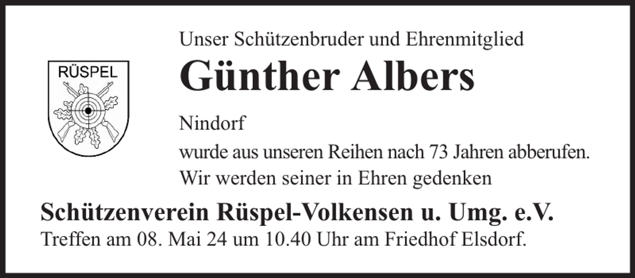 <p>Unser Schützenbruder und Ehrenmitglied</p><p>Günther Albers</p><p>Nindorf<br />wurde aus unseren Reihen nach 73 Jahren abberufen.<br />Wir werden seiner in Ehren gedenken</p><p>Schützenverein Rüspel-Volkensen u. Umg. e.V.<br />Treffen am 08. Mai 24 um 10.40 Uhr am Friedhof Elsdorf.</p>