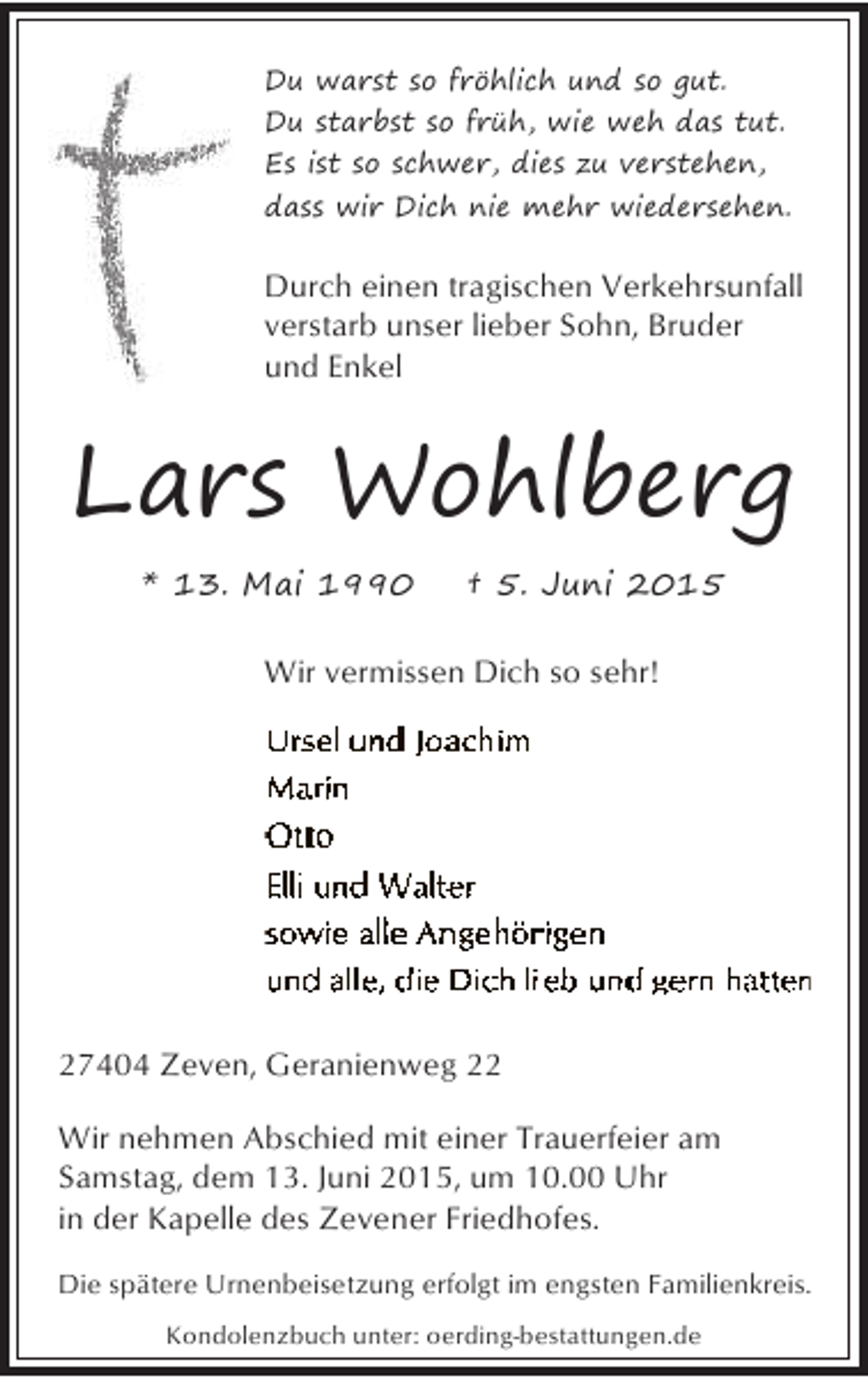 <p>Du warst so fröhlich und so gut.<br />Du starbst so früh, wie weh das tut.<br />Es ist so schwer, dies zu verstehen,<br />dass wir Dich nie mehr wiedersehen.</p><p>Durch einen tragischen Verkehrsunfall<br />verstarb unser lieber Sohn, Bruder<br />und Enkel</p><p>Lars Wohlberg<br />* 13. Mai 1990</p><p>† 5. Juni 2015</p><p>Wir vermissen Dich so sehr!</p><p>27404 Zeven, Geranienweg 22<br />Wir nehmen Abschied mit einer Trauerfeier am<br />Samstag, dem 13. Juni 2015, um 10.00 Uhr<br />in der Kapelle des Zevener Friedhofes.<br />Die spätere Urnenbeisetzung erfolgt im engsten Familienkreis.<br />Kondolenzbuch unter: oerding-bestattungen.de</p>