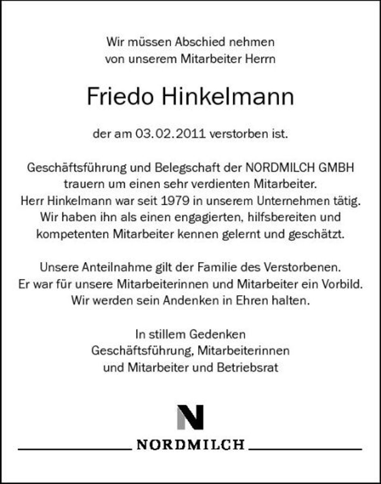 <p>Wir müssen Abschied nehmen von unserem Mitarbeiter Herrn</p><p>Friedo Hinkelmann<br />der am 03.02.2011 verstorben ist. Geschäftsführung und Belegschaft der NORDMILCH GMBH trauern um einen sehr verdienten Mitarbeiter. Herr Hinkelmann war seit 1979 in unserem Unternehmen tätig. Wir haben ihn als einen engagierten, hilfsbereiten und kompetenten Mitarbeiter kennen gelernt und geschätzt. Unsere Anteilnahme gilt der Familie des Verstorbenen. Er war für unsere Mitarbeiterinnen und Mitarbeiter ein Vorbild. Wir werden sein Andenken in Ehren halten. In stillem Gedenken Geschäftsführung, Mitarbeiterinnen und Mitarbeiter und Betriebsrat</p>