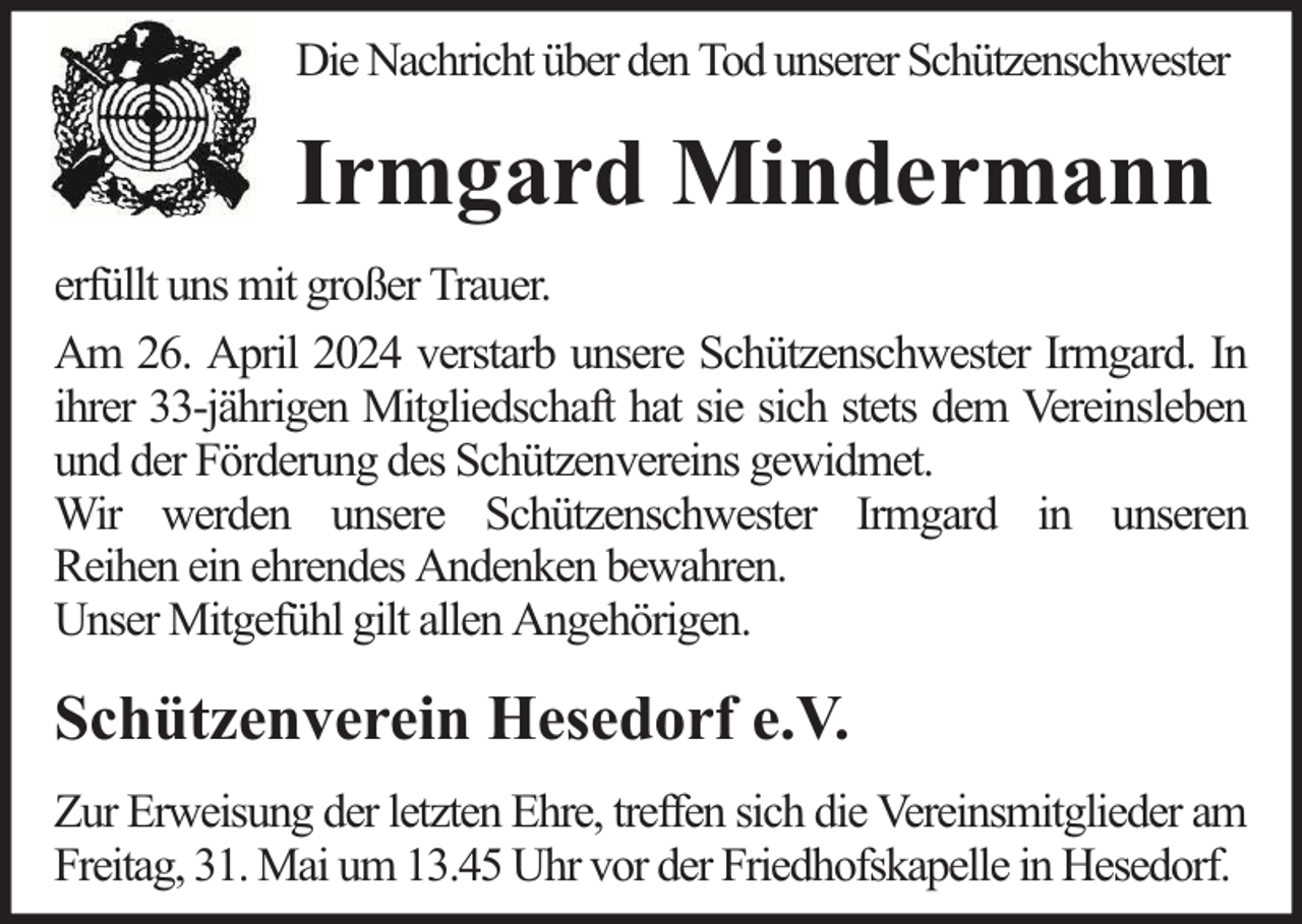 <p>Die Nachricht über den Tod unserer Schützenschwester</p><p>Irmgard Mindermann<br />erfüllt uns mit großer Trauer.<br />Am 26. April 2024 verstarb unsere Schützenschwester Irmgard. In<br />ihrer 33-jährigen Mitgliedschaft hat sie sich stets dem Vereinsleben<br />und der Förderung des Schützenvereins gewidmet.<br />Wir werden unsere Schützenschwester Irmgard in unseren<br />Reihen ein ehrendes Andenken bewahren.<br />Unser Mitgefühl gilt allen Angehörigen.</p><p>Schützenverein Hesedorf e.V.<br />Zur Erweisung der letzten Ehre, treffen sich die Vereinsmitglieder am<br />Freitag, 31. Mai um 13.45 Uhr vor der Friedhofskapelle in Hesedorf.</p>