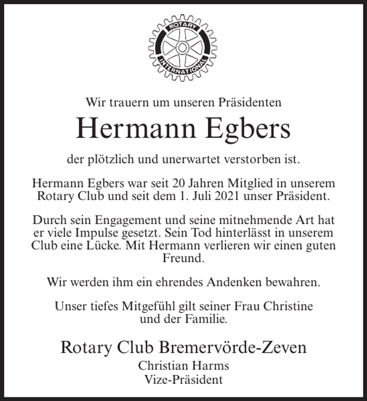 <p>Wir trauern um unseren Präsidenten</p><p>Hermann Egbers<br />der plötzlich und unerwartet verstorben ist.<br />Hermann Egbers war seit 20 Jahren Mitglied in unserem<br />Rotary Club und seit dem 1. Juli 2021 unser Präsident.<br />Durch sein Engagement und seine mitnehmende Art hat<br />er viele Impulse gesetzt. Sein Tod hinterlässt in unserem<br />Club eine Lücke. Mit Hermann verlieren wir einen guten<br />Freund.<br />Wir werden ihm ein ehrendes Andenken bewahren.<br />Unser tiefes Mitgefühl gilt seiner Frau Christine<br />und der Familie.</p><p>Rotary Club Bremervörde-Zeven<br />Christian Harms<br />Vize-Präsident</p>
