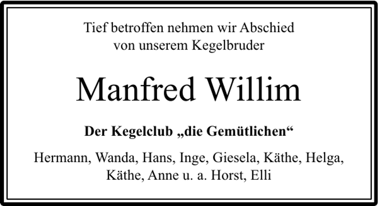 <p>Tief betroffen nehmen wir Abschied<br />von unserem Kegelbruder</p><p>Manfred Willim<br />Der Kegelclub „die Gemütlichen“<br />Hermann, Wanda, Hans, Inge, Giesela, Käthe, Helga,<br />Käthe, Anne u. a. Horst, Elli</p>