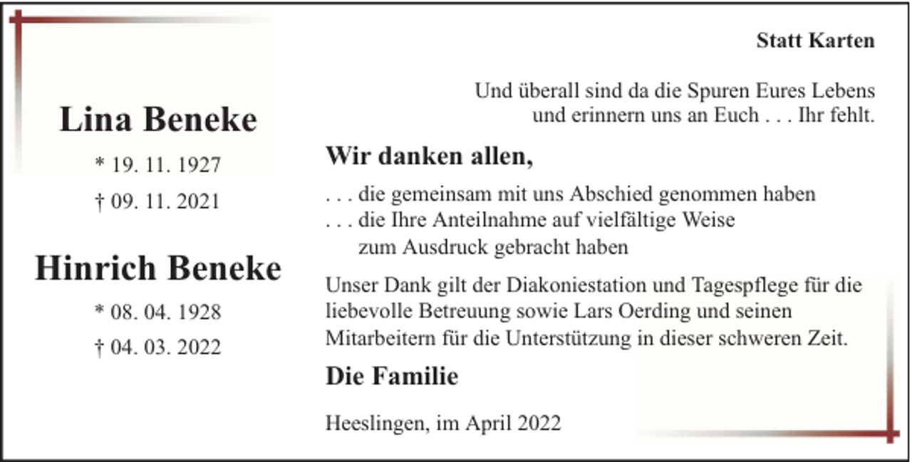 <p>Statt Karten</p><p>Lina Beneke<br />* 19. 11. 1927<br />† 09. 11. 2021</p><p>Hinrich Beneke<br />* 08. 04. 1928<br />† 04. 03. 2022</p><p>Und überall sind da die Spuren Eures Lebens<br />und erinnern uns an Euch . . . Ihr fehlt.</p><p>Wir danken allen,<br />. . . die gemeinsam mit uns Abschied genommen haben<br />. . . die Ihre Anteilnahme auf vielfältige Weise<br />zum Ausdruck gebracht haben<br />Unser Dank gilt der Diakoniestation und Tagespflege für die<br />liebevolle Betreuung sowie Lars Oerding und seinen<br />Mitarbeitern für die Unterstützung in dieser schweren Zeit.</p><p>Die Familie<br />Heeslingen, im April 2022</p>