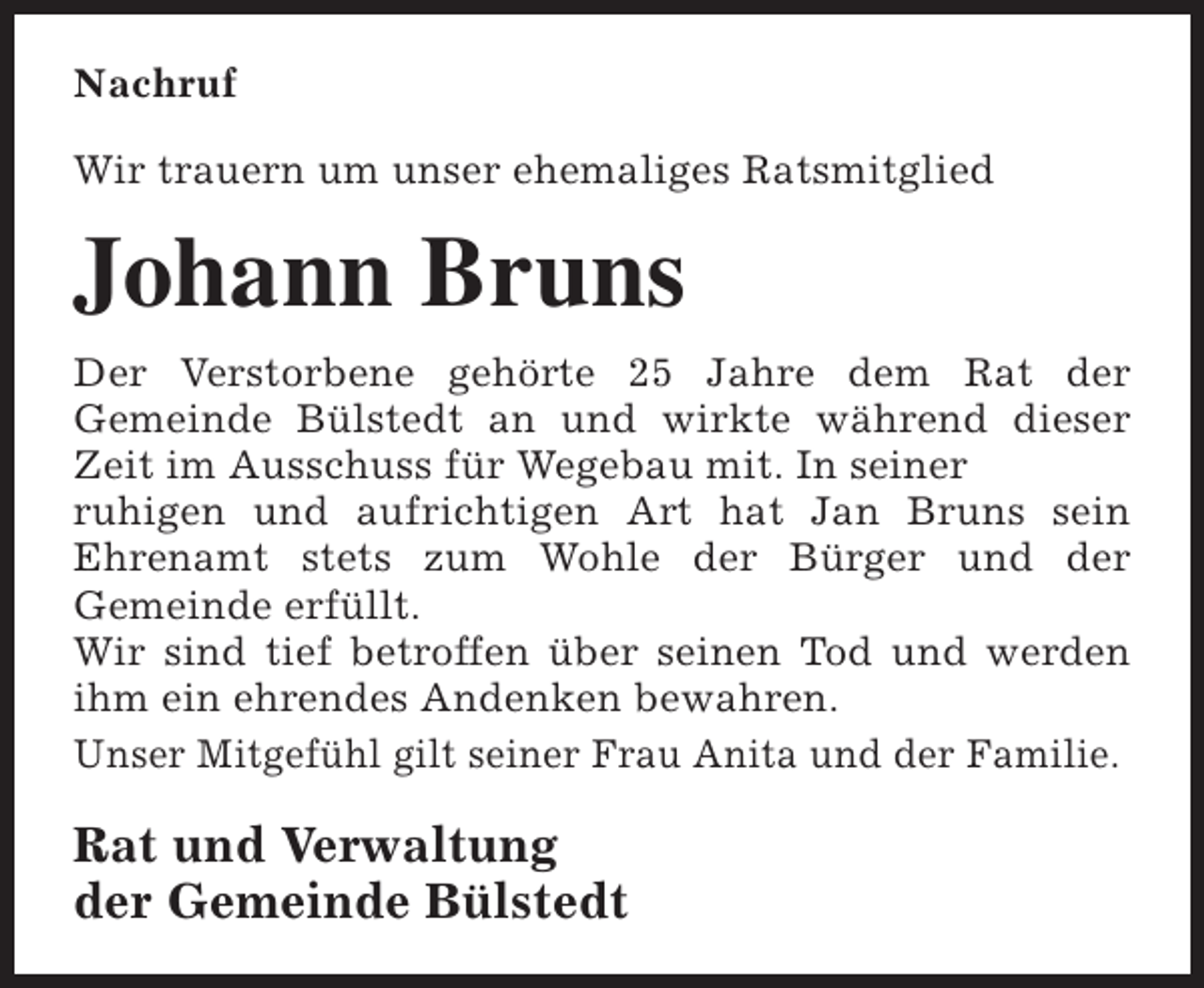<p>Nachruf<br />Wir trauern um unser ehemaliges Ratsmitglied</p><p>Johann Bruns<br />Der Verstorbene gehörte 25 Jahre dem Rat der<br />Gemeinde Bülstedt an und wirkte während dieser<br />Zeit im Ausschuss für Wegebau mit. In seiner<br />ruhigen und aufrichtigen Art hat Jan Bruns sein<br />Ehrenamt stets zum Wohle der Bürger und der<br />Gemeinde erfüllt.<br />Wir sind tief betroffen über seinen Tod und werden<br />ihm ein ehrendes Andenken bewahren.<br />Unser Mitgefühl gilt seiner Frau Anita und der Familie.</p><p>Rat und Verwaltung<br />der Gemeinde Bülstedt</p>