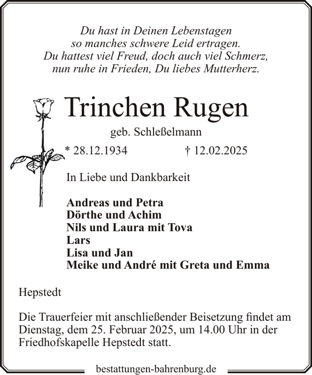 <p>Du hast in Deinen Lebenstagen<br />so manches schwere Leid ertragen.<br />Du hattest viel Freud, doch auch viel Schmerz,<br />nun ruhe in Frieden, Du liebes Mutterherz.</p><p>Trinchen Rugen<br />geb. Schleßelmann</p><p>* 28.12.1934</p><p>† 12.02.2025</p><p>In Liebe und Dankbarkeit<br />Andreas und Petra<br />Dörthe und Achim<br />Nils und Laura mit Tova<br />Lars<br />Lisa und Jan<br />Meike und André mit Greta und Emma<br />Hepstedt<br />Die Trauerfeier mit anschließender Beisetzung findet am<br />Dienstag, dem 25. Februar 2025, um 14.00 Uhr in der<br />Friedhofskapelle Hepstedt statt.<br />bestattungen-bahrenburg.de</p>