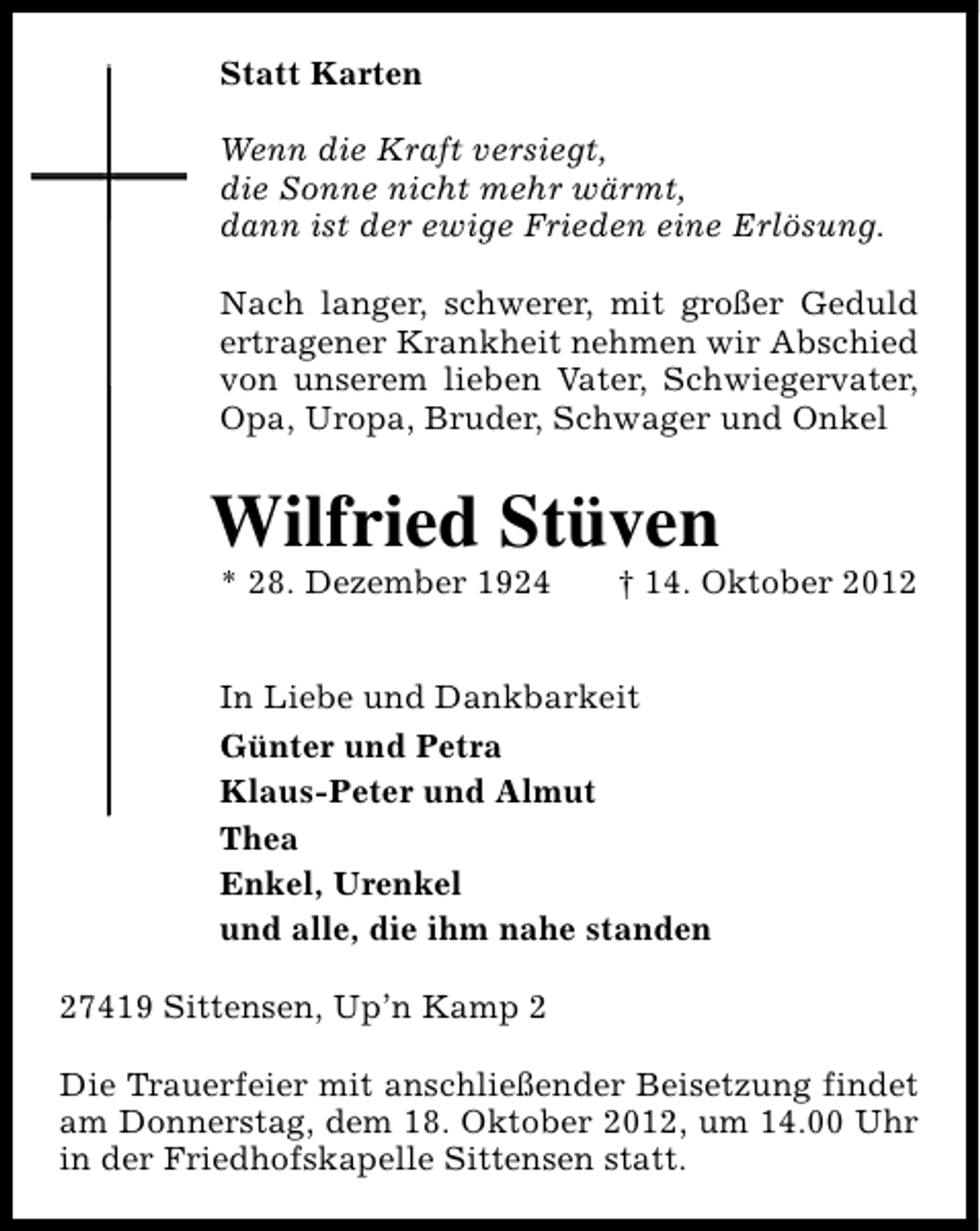 <p>Statt Karten<br />Wenn die Kraft versiegt,<br />die Sonne nicht mehr wärmt,<br />dann ist der ewige Frieden eine Erlösung.<br />Nach langer, schwerer, mit großer Geduld<br />ertragener Krankheit nehmen wir Abschied<br />von unserem lieben Vater, Schwiegervater,<br />Opa, Uropa, Bruder, Schwager und Onkel</p><p>Wilfried Stüven<br />* 28. Dezember 1924</p><p>† 14. Oktober 2012</p><p>In Liebe und Dankbarkeit<br />Günter und Petra<br />Klaus-Peter und Almut<br />Thea<br />Enkel, Urenkel<br />und alle, die ihm nahe standen<br />27419 Sittensen, Up’n Kamp 2<br />Die Trauerfeier mit anschließender Beisetzung findet<br />am Donnerstag, dem 18. Oktober 2012, um 14.00 Uhr<br />in der Friedhofskapelle Sittensen statt.</p>