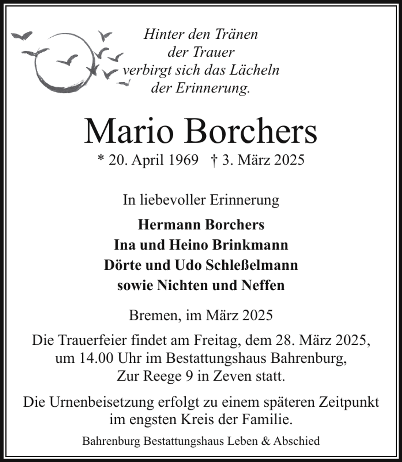 <p>Hinter den Tränen<br />der Trauer<br />verbirgt sich das Lächeln<br />der Erinnerung.</p><p>Mario Borchers<br />* 20. April 1969 † 3. März 2025<br />In liebevoller Erinnerung<br />Hermann Borchers<br />Ina und Heino Brinkmann<br />Dörte und Udo Schleßelmann<br />sowie Nichten und Neffen<br />Bremen, im März 2025<br />Die Trauerfeier findet am Freitag, dem 28. März 2025,<br />um 14.00 Uhr im Bestattungshaus Bahrenburg,<br />Zur Reege 9 in Zeven statt.<br />Die Urnenbeisetzung erfolgt zu einem späteren Zeitpunkt<br />im engsten Kreis der Familie.<br />Bahrenburg Bestattungshaus Leben &amp; Abschied</p>