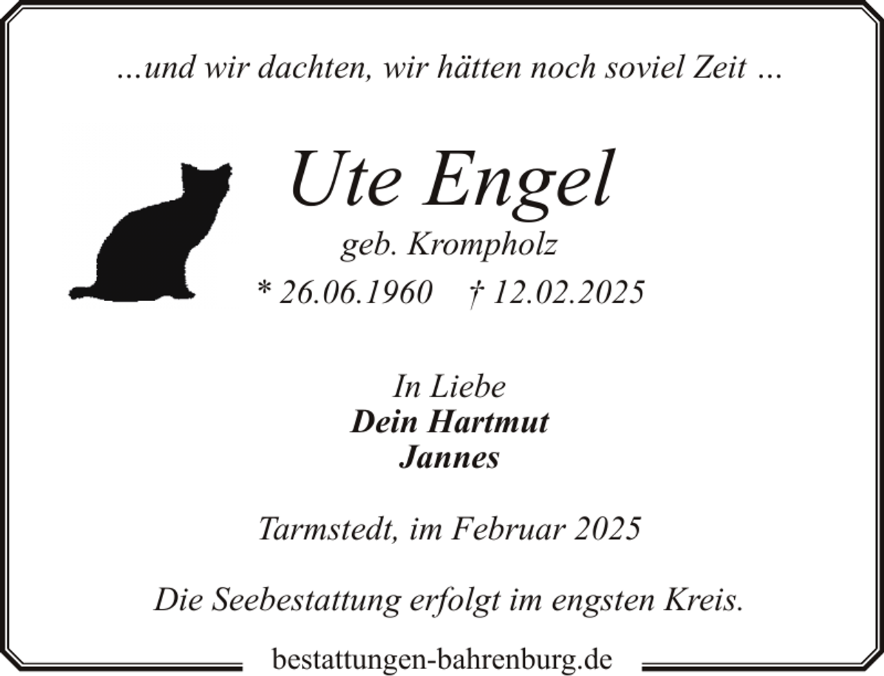 <p>…und wir dachten, wir hätten noch soviel Zeit …</p><p>Ute Engel<br />Klaus</p><p>geb. Krompholz<br />* 7. März<br />1965<br />September 2022<br />* 26.06.1960 †† 7.<br />12.02.2025<br />In Liebe<br />Dein Hartmut<br />Jannes<br />Tarmstedt, im Februar 2025<br />Die Seebestattung erfolgt im engsten Kreis.<br />bestattungen-bahrenburg.de</p>