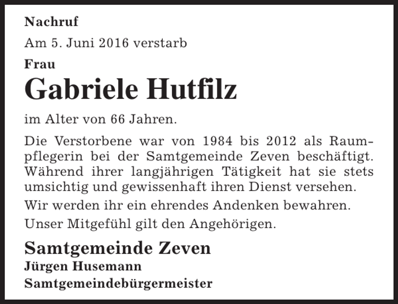 <p>Nachruf<br />Am 5. Juni 2016 verstarb<br />Frau</p><p>Gabriele Hutfilz<br />im Alter von 66 Jahren.<br />Die Verstorbene war von 1984 bis 2012 als Raumpflegerin bei der Samtgemeinde Zeven beschäftigt.<br />Während ihrer langjährigen Tätigkeit hat sie stets<br />umsichtig und gewissenhaft ihren Dienst versehen.<br />Wir werden ihr ein ehrendes Andenken bewahren.<br />Unser Mitgefühl gilt den Angehörigen.</p><p>Samtgemeinde Zeven</p><p>Jürgen Husemann<br />Samtgemeindebürgermeister</p>