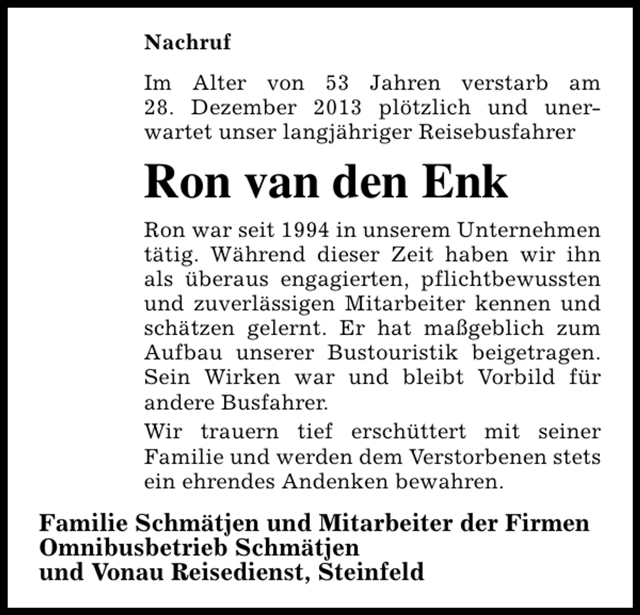 <p>Nachruf<br />Im Alter von 53 Jahren verstarb am<br />28. Dezember 2013 plötzlich und unerwartet unser langjähriger Reisebusfahrer</p><p>Ron van den Enk<br />Ron war seit 1994 in unserem Unternehmen<br />tätig. Während dieser Zeit haben wir ihn<br />als überaus engagierten, pflichtbewussten<br />und zuverlässigen Mitarbeiter kennen und<br />schätzen gelernt. Er hat maßgeblich zum<br />Aufbau unserer Bustouristik beigetragen.<br />Sein Wirken war und bleibt Vorbild für<br />andere Busfahrer.<br />Wir trauern tief erschüttert mit seiner<br />Familie und werden dem Verstorbenen stets<br />ein ehrendes Andenken bewahren.</p><p>Familie Schmätjen und Mitarbeiter der Firmen<br />Omnibusbetrieb Schmätjen<br />und Vonau Reisedienst, Steinfeld</p>