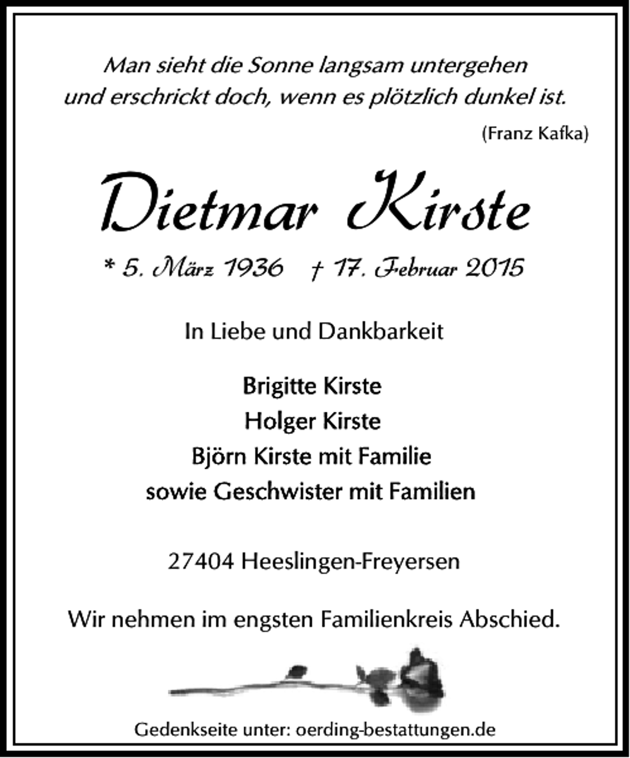 <p>Man sieht die Sonne langsam untergehen<br />und erschrickt doch, wenn es plötzlich dunkel ist.<br />(Franz Kafka)</p><p>Dietmar Kirste<br />* 5. März 1936 † 17. Februar 2015<br />In Liebe und Dankbarkeit</p><p>27404 Heeslingen-Freyersen<br />Wir nehmen im engsten Familienkreis Abschied.</p><p>Gedenkseite unter: oerding-bestattungen.de</p>