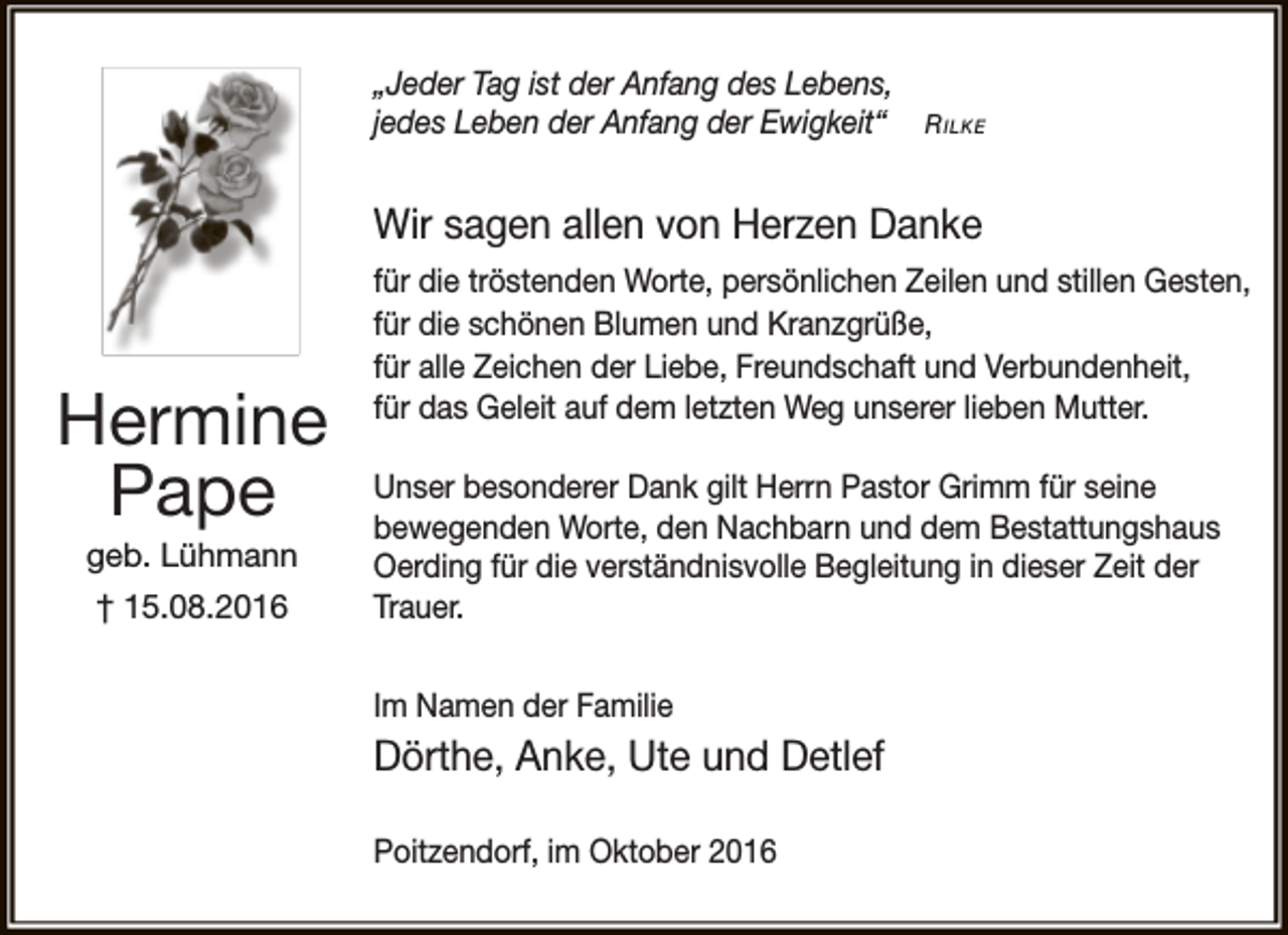 <p>„Jeder Tag ist der Anfang des Lebens,<br />jedes Leben der Anfang der Ewigkeit“</p><p>R ilke</p><p>Wir sagen allen von Herzen Danke</p><p>Hermine<br />Pape<br />geb. Lühmann<br />† 15.08.2016</p><p>für die tröstenden Worte, persönlichen Zeilen und stillen Gesten,<br />für die schönen Blumen und Kranzgrüße,<br />für alle Zeichen der Liebe, Freundschaft und Verbundenheit,<br />für das Geleit auf dem letzten Weg unserer lieben Mutter.<br />Unser besonderer Dank gilt Herrn Pastor Grimm für seine<br />bewegenden Worte, den Nachbarn und dem Bestattungshaus<br />Oerding für die verständnisvolle Begleitung in dieser Zeit der<br />Trauer.<br />Im Namen der Familie</p><p>Dörthe, Anke, Ute und Detlef<br />Poitzendorf, im Oktober 2016</p>