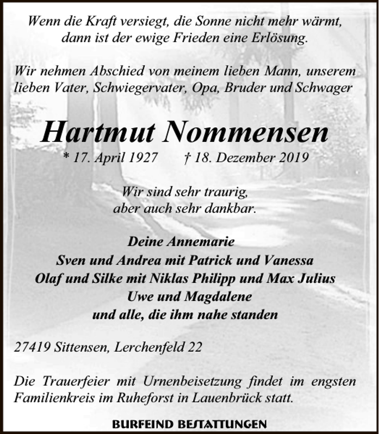 <p>Wenn die Kraft versiegt, die Sonne nicht mehr wärmt,<br />dann ist der ewige Frieden eine Erlösung.<br />Wir nehmen Abschied von meinem lieben Mann, unserem<br />lieben Vater, Schwiegervater, Opa, Bruder und Schwager</p><p>Hartmut Nommensen<br />* 17. April 1927</p><p>† 18. Dezember 2019</p><p>Wir sind sehr traurig,<br />aber auch sehr dankbar.<br />Deine Annemarie<br />Sven und Andrea mit Patrick und Vanessa<br />Olaf und Silke mit Niklas Philipp und Max Julius<br />Uwe und Magdalene<br />und alle, die ihm nahe standen<br />27419 Sittensen, Lerchenfeld 22<br />Die Trauerfeier mit Urnenbeisetzung findet im engsten<br />Familienkreis im Ruheforst in Lauenbrück statt.<br />Burfeind Bestattungen</p>