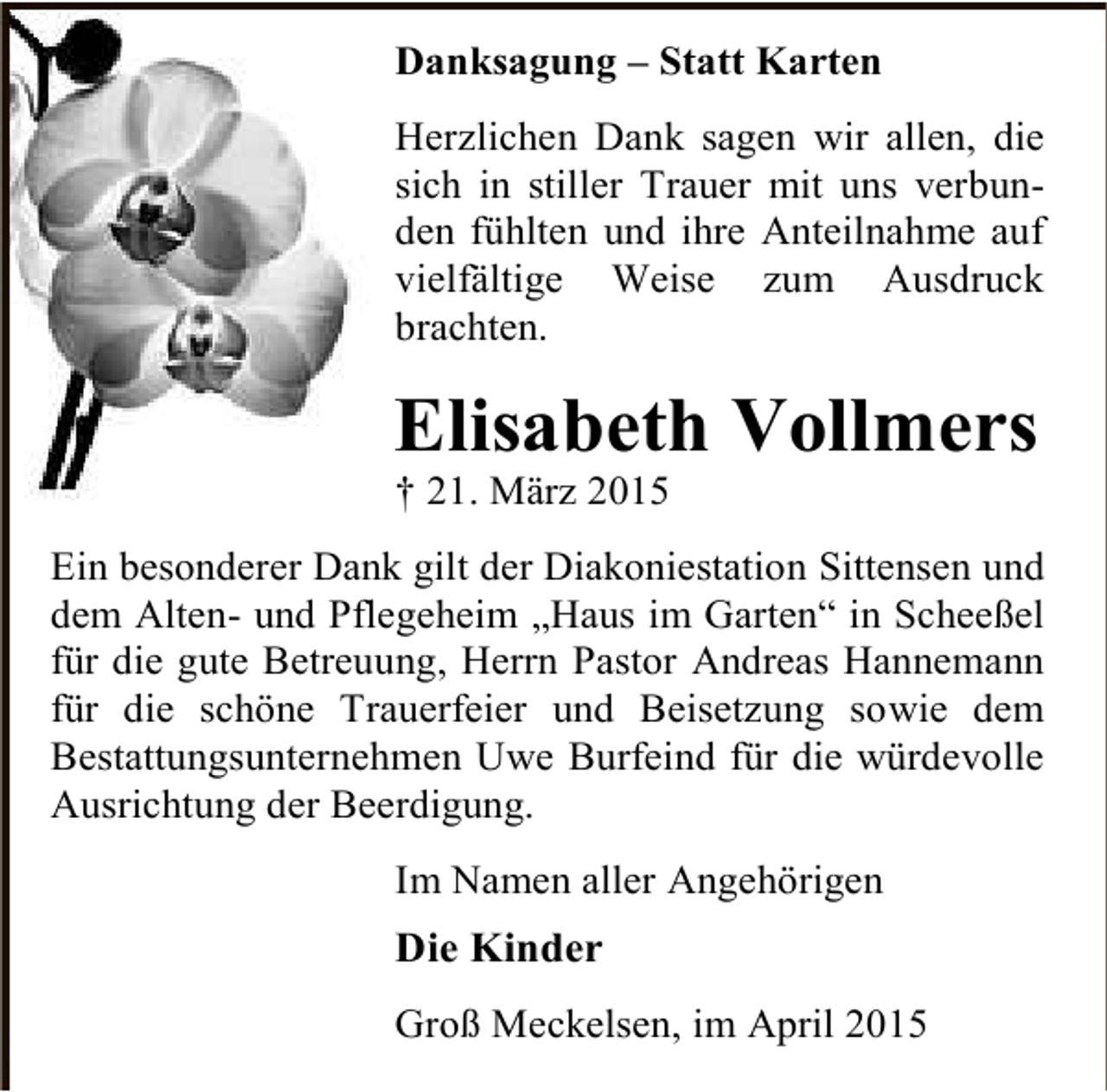 <p>Danksagung – Statt Karten<br />Herzlichen Dank sagen wir allen, die<br />sich in stiller Trauer mit uns verbunden fühlten und ihre Anteilnahme auf<br />vielfältige Weise zum Ausdruck<br />brachten.</p><p>Elisabeth Vollmers<br />† 21. März 2015</p><p>Ein besonderer Dank gilt der Diakoniestation Sittensen und<br />dem Alten- und Pflegeheim „Haus im Garten“ in Scheeßel<br />für die gute Betreuung, Herrn Pastor Andreas Hannemann<br />für die schöne Trauerfeier und Beisetzung sowie dem<br />Bestattungsunternehmen Uwe Burfeind für die würdevolle<br />Ausrichtung der Beerdigung.<br />Im Namen aller Angehörigen</p><p>Die Kinder<br />Groß Meckelsen, im April 2015</p>