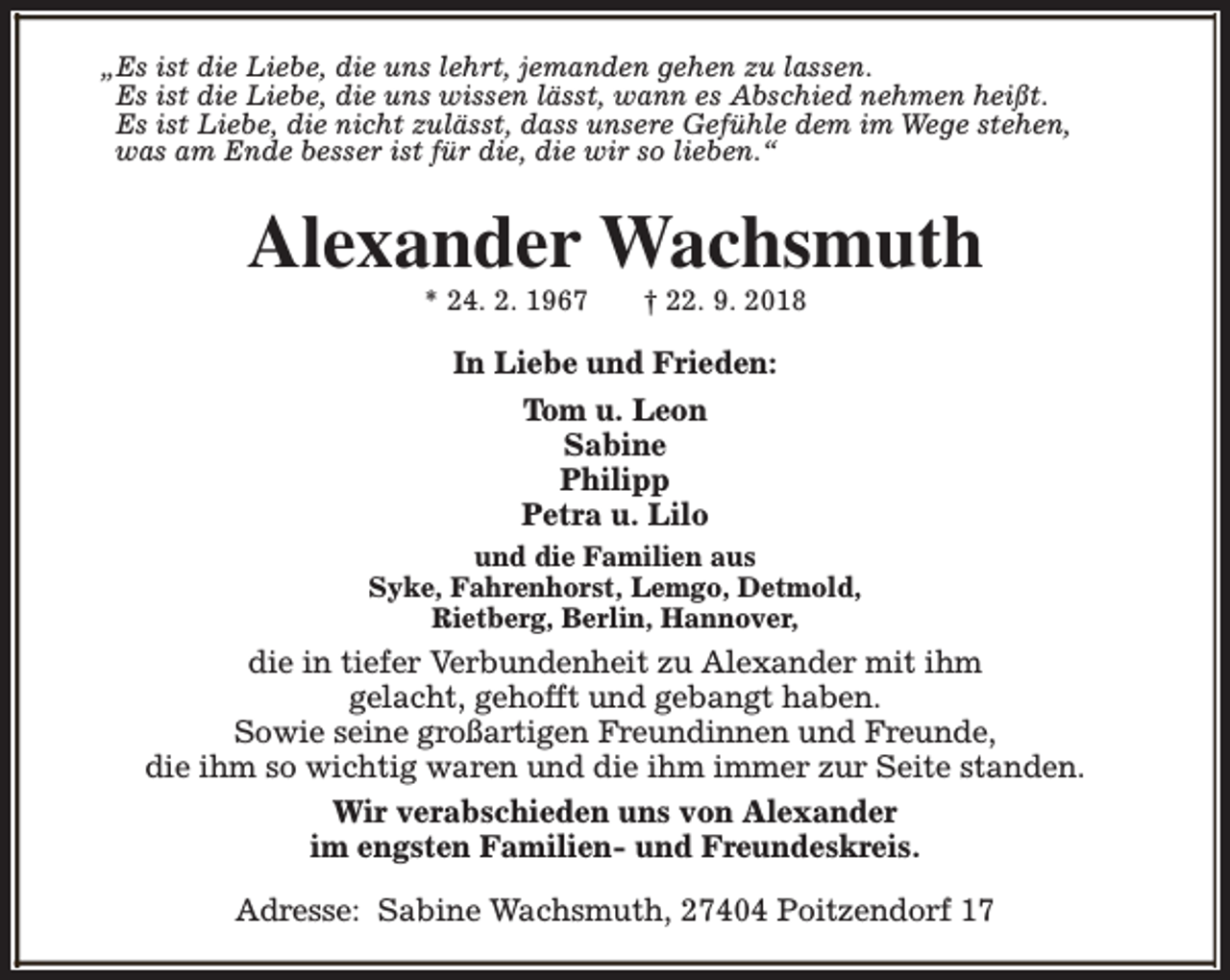 <p>„Es ist die Liebe, die uns lehrt, jemanden gehen zu lassen.<br />Es ist die Liebe, die uns wissen lässt, wann es Abschied nehmen heißt.<br />Es ist Liebe, die nicht zulässt, dass unsere Gefühle dem im Wege stehen,<br />was am Ende besser ist für die, die wir so lieben.“</p><p>Alexander Wachsmuth<br />* 24. 2. 1967</p><p>† 22. 9. 2018</p><p>In Liebe und Frieden:<br />Tom u. Leon<br />Sabine<br />Philipp<br />Petra u. Lilo<br />und die Familien aus<br />Syke, Fahrenhorst, Lemgo, Detmold,<br />Rietberg, Berlin, Hannover,</p><p>die in tiefer Verbundenheit zu Alexander mit ihm<br />gelacht, gehofft und gebangt haben.<br />Sowie seine großartigen Freundinnen und Freunde,<br />die ihm so wichtig waren und die ihm immer zur Seite standen.<br />Wir verabschieden uns von Alexander<br />im engsten Familien- und Freundeskreis.<br />Adresse: Sabine Wachsmuth, 27404 Poitzendorf 17</p>