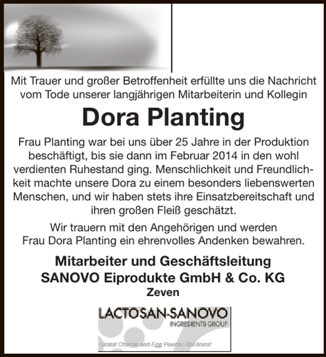<p>Mit Trauer und großer Betroffenheit erfüllte uns die Nachricht<br />vom Tode unserer langjährigen Mitarbeiterin und Kollegin</p><p>Dora Planting</p><p>Frau Planting war bei uns über 25 Jahre in der Produktion<br />beschäftigt, bis sie dann im Februar 2014 in den wohl<br />verdienten Ruhestand ging. Menschlichkeit und Freundlichkeit machte unsere Dora zu einem besonders liebenswerten<br />Menschen, und wir haben stets ihre Einsatzbereitschaft und<br />ihren großen Fleiß geschätzt.<br />Wir trauern mit den Angehörigen und werden<br />Frau Dora Planting ein ehrenvolles Andenken bewahren.</p><p>Mitarbeiter und Geschäftsleitung<br />SANOVO Eiprodukte GmbH &amp; Co. KG<br />Zeven</p>