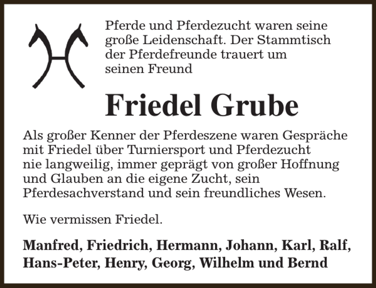 <p>Pferde und Pferdezucht waren seine<br />große Leidenschaft. Der Stammtisch<br />der Pferdefreunde trauert um<br />seinen Freund</p><p>Friedel Grube<br />Als großer Kenner der Pferdeszene waren Gespräche<br />mit Friedel über Turniersport und Pferdezucht<br />nie langweilig, immer geprägt von großer Hoffnung<br />und Glauben an die eigene Zucht, sein<br />Pferdesachverstand und sein freundliches Wesen.<br />Wie vermissen Friedel.</p><p>Manfred, Friedrich, Hermann, Johann, Karl, Ralf,<br />Hans-Peter, Henry, Georg, Wilhelm und Bernd</p>