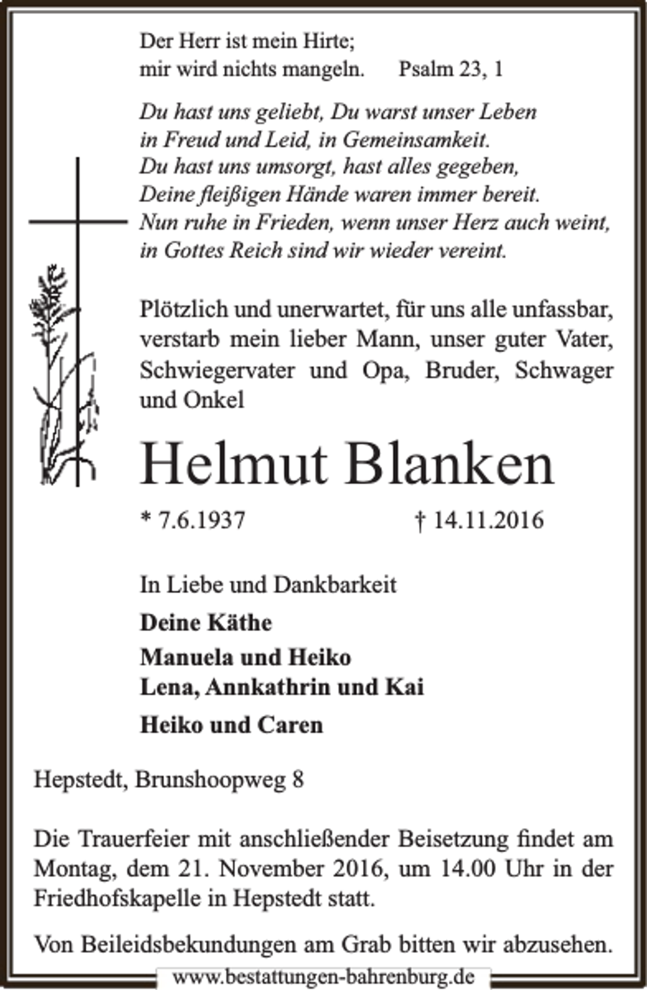 <p>Der Herr ist mein Hirte;<br />mir wird nichts mangeln.</p><p>Psalm 23, 1</p><p>Du hast uns geliebt, Du warst unser Leben<br />in Freud und Leid, in Gemeinsamkeit.<br />Du hast uns umsorgt, hast alles gegeben,<br />Deine ﬂeißigen Hände waren immer bereit.<br />Nun ruhe in Frieden, wenn unser Herz auch weint,<br />in Gottes Reich sind wir wieder vereint.</p><p>Plötzlich und unerwartet, für uns alle unfassbar,<br />verstarb mein lieber Mann, unser guter Vater,<br />Schwiegervater und Opa, Bruder, Schwager<br />und Onkel</p><p>Helmut Blanken<br />* 7.6.1937</p><p>† 14.11.2016</p><p>In Liebe und Dankbarkeit<br />Deine Käthe<br />Manuela und Heiko<br />Lena, Annkathrin und Kai<br />Heiko und Caren<br />Hepstedt, Brunshoopweg 8<br />Die Trauerfeier mit anschließender Beisetzung ﬁndet am<br />Montag, dem 21. November 2016, um 14.00 Uhr in der<br />Friedhofskapelle in Hepstedt statt.<br />Von Beileidsbekundungen am Grab bitten wir abzusehen.<br />www.bestattungen-bahrenburg.de</p>