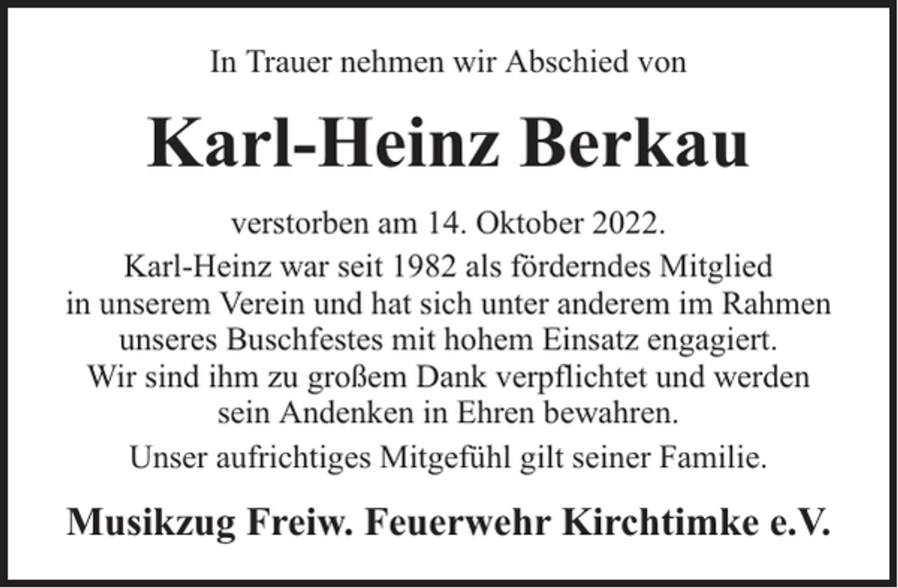 <p>In Trauer nehmen wir Abschied von</p><p>Karl-Heinz Berkau<br />verstorben am 14. Oktober 2022.<br />Karl-Heinz war seit 1982 als förderndes Mitglied<br />in unserem Verein und hat sich unter anderem im Rahmen<br />unseres Buschfestes mit hohem Einsatz engagiert.<br />Wir sind ihm zu großem Dank verpflichtet und werden<br />sein Andenken in Ehren bewahren.<br />Unser aufrichtiges Mitgefühl gilt seiner Familie.</p><p>Musikzug Freiw. Feuerwehr Kirchtimke e.V.</p>
