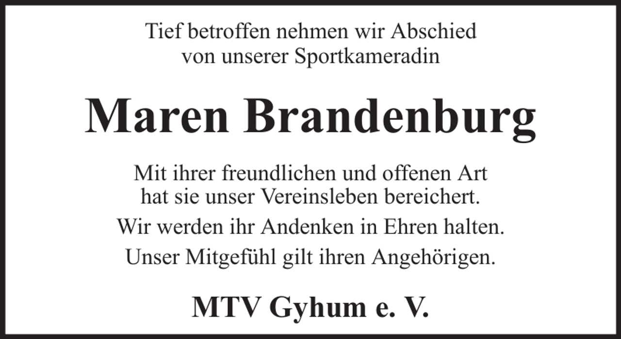 <p>Tief betroffen nehmen wir Abschied<br />von unserer Sportkameradin</p><p>Maren Brandenburg<br />Mit ihrer freundlichen und offenen Art<br />hat sie unser Vereinsleben bereichert.<br />Wir werden ihr Andenken in Ehren halten.<br />Unser Mitgefühl gilt ihren Angehörigen.</p><p>MTV Gyhum e. V.</p>