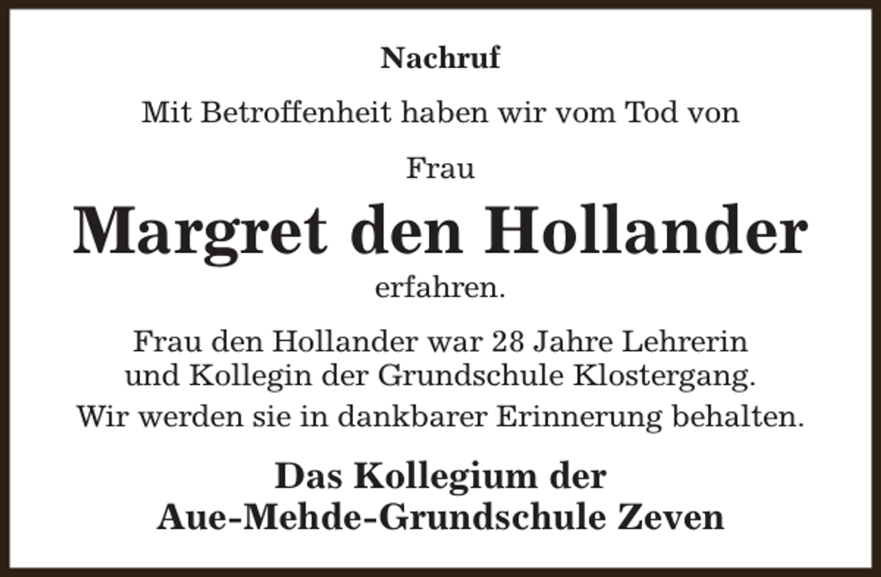 <p>Nachruf<br />Mit Betroffenheit haben wir vom Tod von<br />Frau</p><p>Margret den Hollander<br />erfahren.</p><p>Frau den Hollander war 28 Jahre Lehrerin<br />und Kollegin der Grundschule Klostergang.<br />Wir werden sie in dankbarer Erinnerung behalten.</p><p>Das Kollegium der<br />Aue-Mehde-Grundschule Zeven</p>