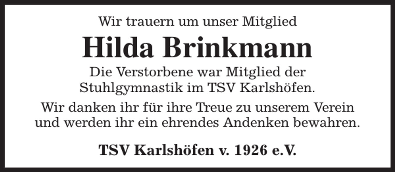 <p>Wir trauern um unser Mitglied</p><p>Hilda Brinkmann</p><p>Die Verstorbene war Mitglied der<br />Stuhlgymnastik im TSV Karlshöfen.<br />Wir danken ihr für ihre Treue zu unserem Verein<br />und werden ihr ein ehrendes Andenken bewahren.</p><p>TSV Karlshöfen v. 1926 e.V.</p>
