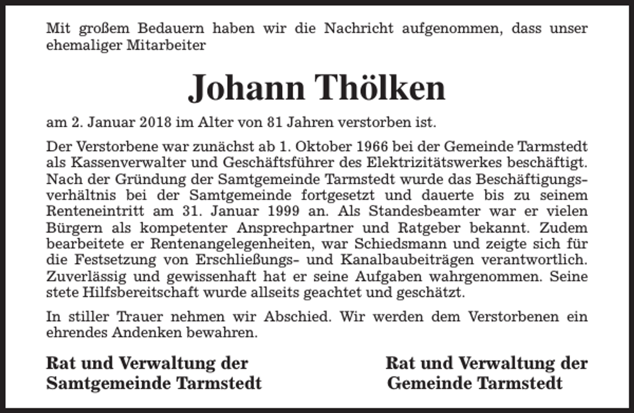 <p>Mit großem Bedauern haben wir die Nachricht aufgenommen, dass unser<br />ehemaliger Mitarbeiter</p><p>Johann Thölken<br />am 2. Januar 2018 im Alter von 81 Jahren verstorben ist.<br />Der Verstorbene war zunächst ab 1. Oktober 1966 bei der Gemeinde Tarmstedt<br />als Kassenverwalter und Geschäftsführer des Elektrizitätswerkes beschäftigt.<br />Nach der Gründung der Samtgemeinde Tarmstedt wurde das Beschäftigungsverhältnis bei der Samtgemeinde fortgesetzt und dauerte bis zu seinem<br />Renteneintritt am 31. Januar 1999 an. Als Standesbeamter war er vielen<br />Bürgern als kompetenter Ansprechpartner und Ratgeber bekannt. Zudem<br />bearbeitete er Rentenangelegenheiten, war Schiedsmann und zeigte sich für<br />die Festsetzung von Erschließungs- und Kanalbaubeiträgen verantwortlich.<br />Zuverlässig und gewissenhaft hat er seine Aufgaben wahrgenommen. Seine<br />stete Hilfsbereitschaft wurde allseits geachtet und geschätzt.<br />In stiller Trauer nehmen wir Abschied. Wir werden dem Verstorbenen ein<br />ehrendes Andenken bewahren.</p><p>Rat und Verwaltung der<br />Samtgemeinde Tarmstedt</p><p>Rat und Verwaltung der<br />Gemeinde Tarmstedt</p>