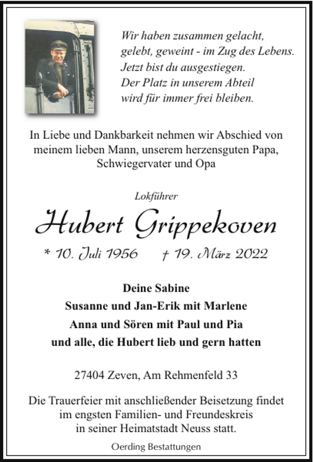 <p>Wir haben zusammen gelacht,<br />gelebt, geweint - im Zug des Lebens.<br />Jetzt bist du ausgestiegen.<br />Der Platz in unserem Abteil<br />wird für immer frei bleiben.<br />In Liebe und Dankbarkeit nehmen wir Abschied von<br />meinem lieben Mann, unserem herzensguten Papa,<br />Schwiegervater und Opa<br />Lokführer</p><p>Hubert Grippekoven<br />* 10. Juli 1956</p><p>† 19. März 2022</p><p>Deine Sabine<br />Susanne und Jan-Erik mit Marlene<br />Anna und Sören mit Paul und Pia<br />und alle, die Hubert lieb und gern hatten<br />27404 Zeven, Am Rehmenfeld 33<br />Die Trauerfeier mit anschließender Beisetzung findet<br />im engsten Familien- und Freundeskreis<br />in seiner Heimatstadt Neuss statt.<br />Oerding Bestattungen</p>
