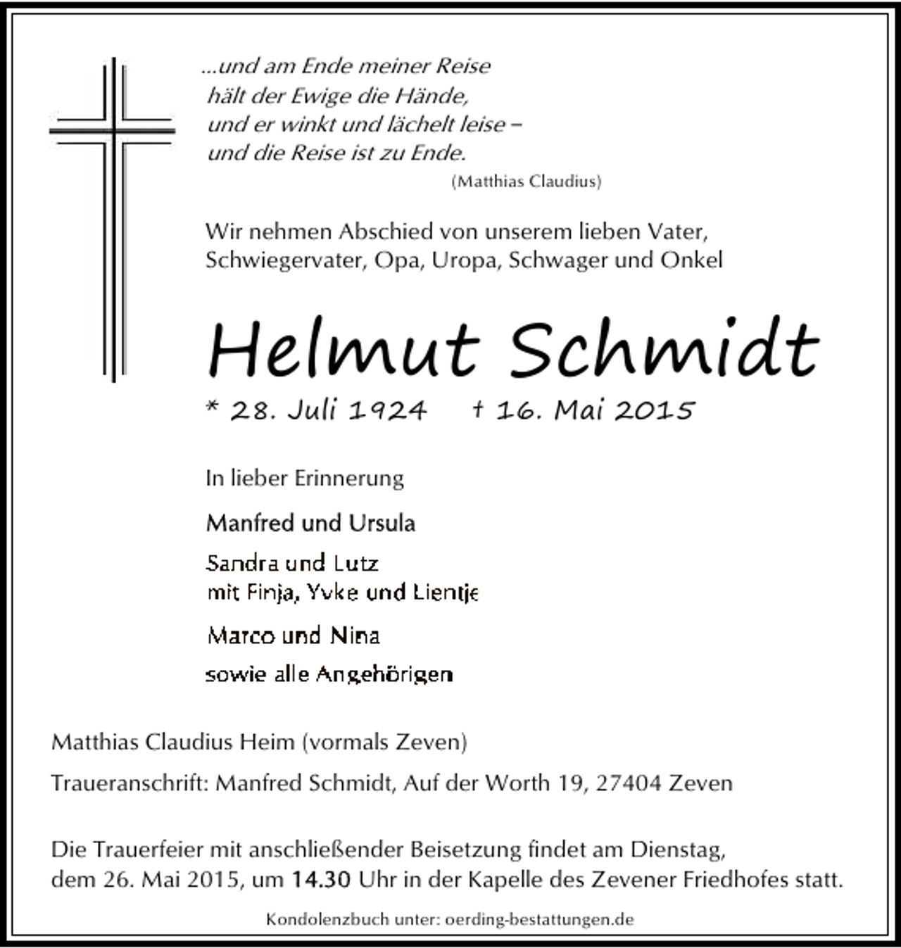 <p>...und am Ende meiner Reise<br />hält der Ewige die Hände,<br />und er winkt und lächelt leise ‒<br />und die Reise ist zu Ende.<br />(Matthias Claudius)</p><p>Wir nehmen Abschied von unserem lieben Vater,<br />Schwiegervater, Opa, Uropa, Schwager und Onkel</p><p>Helmut Schmidt<br />* 28. Juli 1924</p><p>† 16. Mai 2015</p><p>In lieber Erinnerung</p><p>Matthias Claudius Heim (vormals Zeven)<br />Traueranschrift: Manfred Schmidt, Auf der Worth 19, 27404 Zeven<br />Die Trauerfeier mit anschließender Beisetzung findet am Dienstag,<br />dem 26. Mai 2015, um<br />Uhr in der Kapelle des Zevener Friedhofes statt.<br />Kondolenzbuch unter: oerding-bestattungen.de</p>