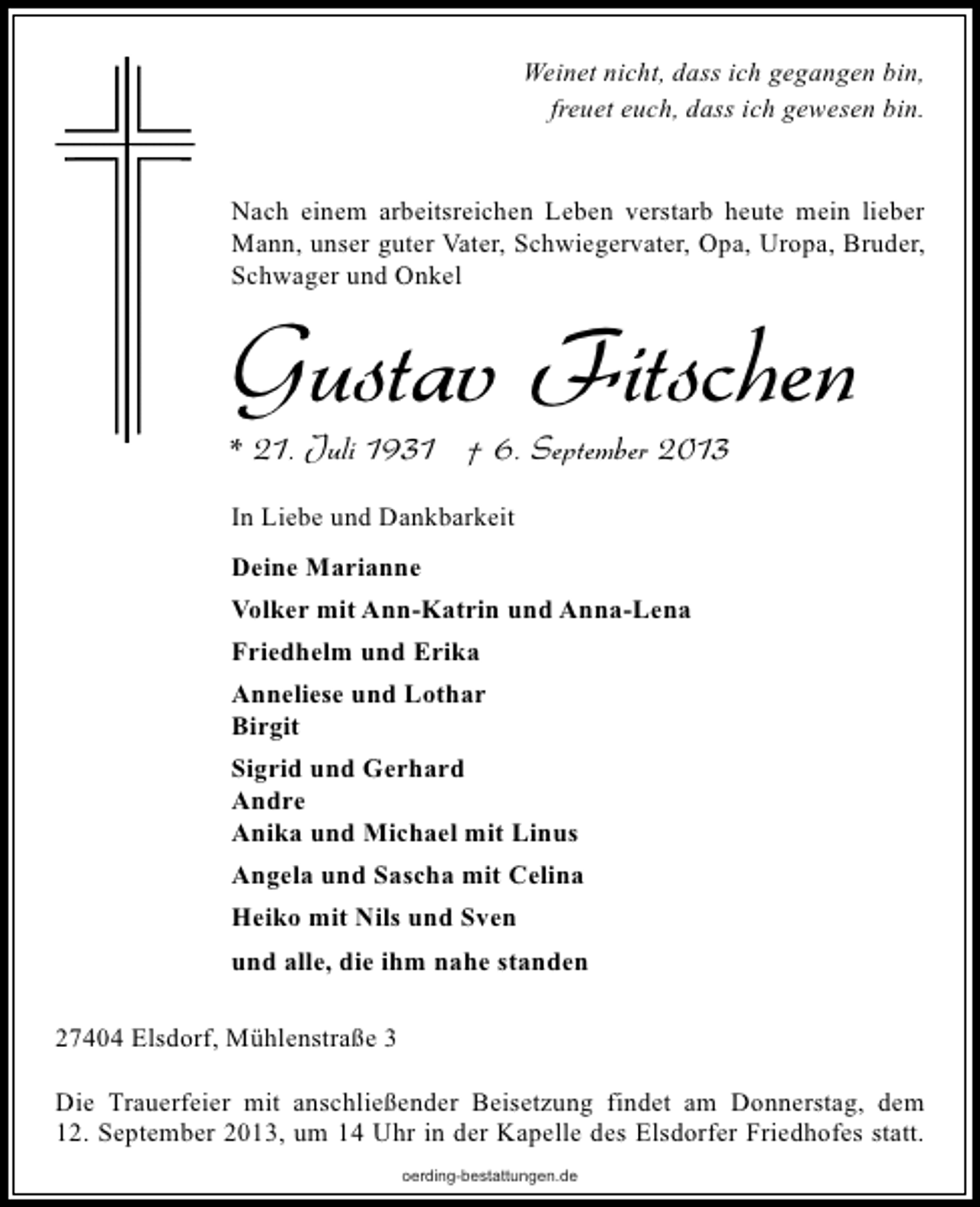 <p>Weinet nicht, dass ich gegangen bin,<br />freuet euch, dass ich gewesen bin.<br />Nach einem arbeitsreichen Leben verstarb heute mein lieber<br />Mann, unser guter Vater, Schwiegervater, Opa, Uropa, Bruder,<br />Schwager und Onkel</p>
<p>Gustav Fitschen</p>
<p>* 21. Juli 1931 † 6. September 2013<br />In Liebe und Dankbarkeit<br />Deine Marianne<br />Volker mit Ann-Katrin und Anna-Lena<br />Friedhelm und Erika<br />Anneliese und Lothar<br />Birgit<br />Sigrid und Gerhard<br />Andre<br />Anika und Michael mit Linus<br />Angela und Sascha mit Celina<br />Heiko mit Nils und Sven<br />und alle, die ihm nahe standen<br />27404 Elsdorf, Mühlenstraße 3</p>
<p>Die Trauerfeier mit anschließender Beisetzung findet am Donnerstag, dem<br />12. September 2013, um 14 Uhr in der Kapelle des Elsdorfer Friedhofes statt.<br />oerding-bestattungen.de</p>