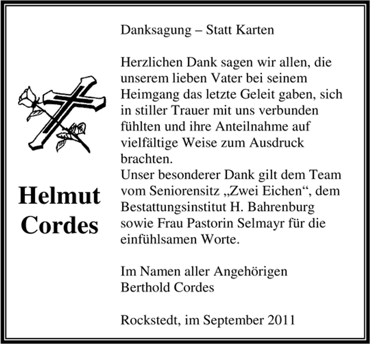 <p>Danksagung – Statt Karten</p><p>Helmut<br />Cordes</p><p>Herzlichen Dank sagen wir allen, die<br />unserem lieben Vater bei seinem<br />Heimgang das letzte Geleit gaben, sich<br />in stiller Trauer mit uns verbunden<br />fühlten und ihre Anteilnahme auf<br />vielfältige Weise zum Ausdruck<br />brachten.<br />Unser besonderer Dank gilt dem Team<br />vom Seniorensitz „Zwei Eichen“, dem<br />Bestattungsinstitut H. Bahrenburg<br />sowie Frau Pastorin Selmayr für die<br />einfühlsamen Worte.<br />Im Namen aller Angehörigen<br />Berthold Cordes<br />Rockstedt, im September 2011</p>