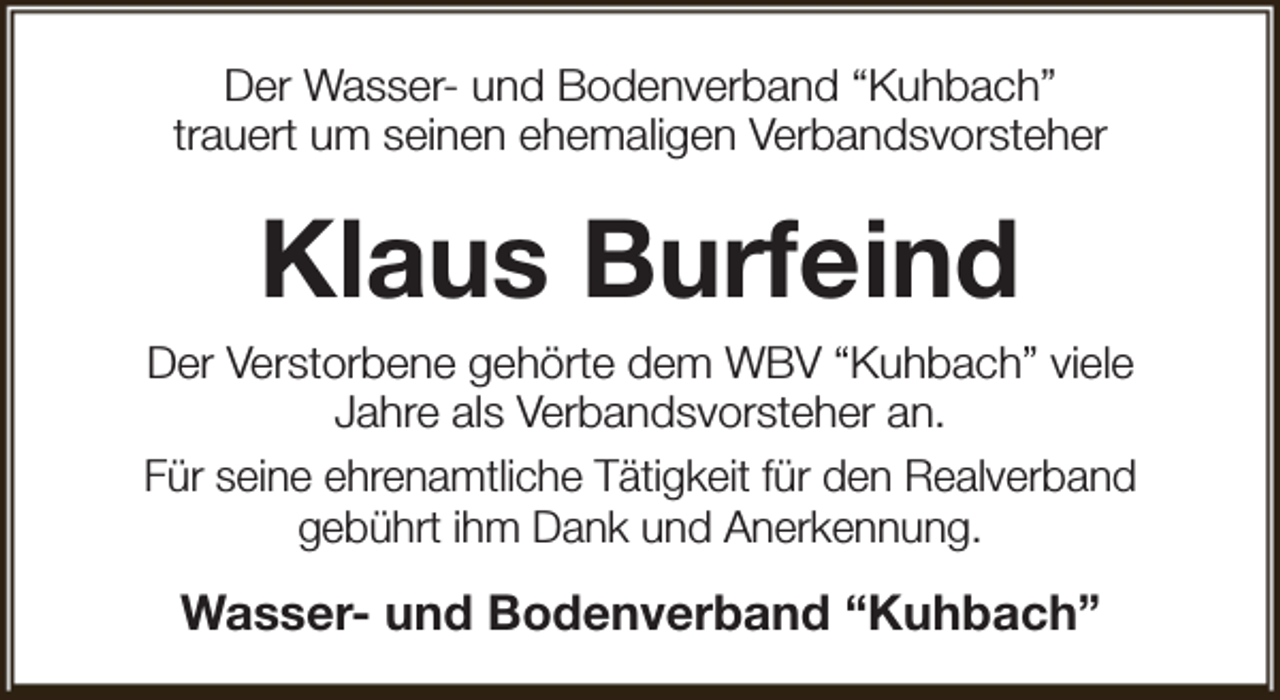 <p>Der Wasser- und Bodenverband “Kuhbach”<br />trauert um seinen ehemaligen Verbandsvorsteher</p><p>Klaus Burfeind<br />Der Verstorbene gehörte dem WBV “Kuhbach” viele<br />Jahre als Verbandsvorsteher an.<br />Für seine ehrenamtliche Tätigkeit für den Realverband<br />gebührt ihm Dank und Anerkennung.</p><p>Wasser- und Bodenverband “Kuhbach”</p>