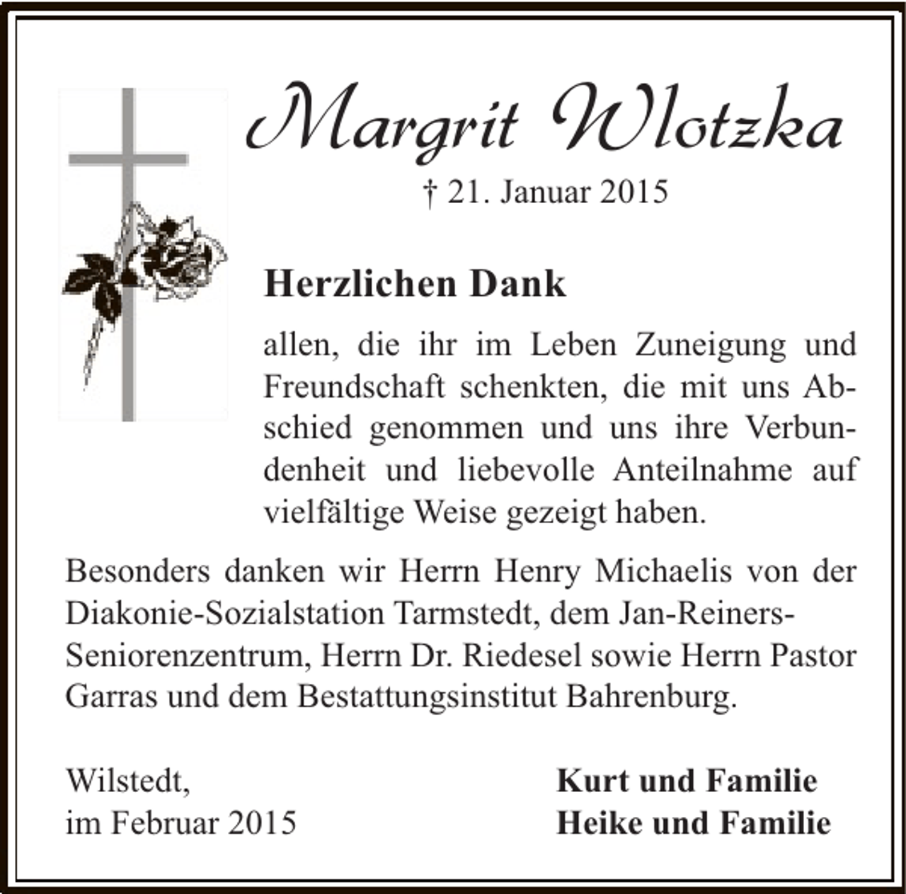 <p>Margrit Wlotzka<br />† 21. Januar 2015</p><p>Herzlichen Dank<br />allen, die ihr im Leben Zuneigung und<br />Freundschaft schenkten, die mit uns Abschied genommen und uns ihre Verbundenheit und liebevolle Anteilnahme auf<br />vielfältige Weise gezeigt haben.<br />Besonders danken wir Herrn Henry Michaelis von der<br />Diakonie-Sozialstation Tarmstedt, dem Jan-ReinersSeniorenzentrum, Herrn Dr. Riedesel sowie Herrn Pastor<br />Garras und dem Bestattungsinstitut Bahrenburg.<br />Wilstedt,<br />im Februar 2015</p><p>Kurt und Familie<br />Heike und Familie</p>