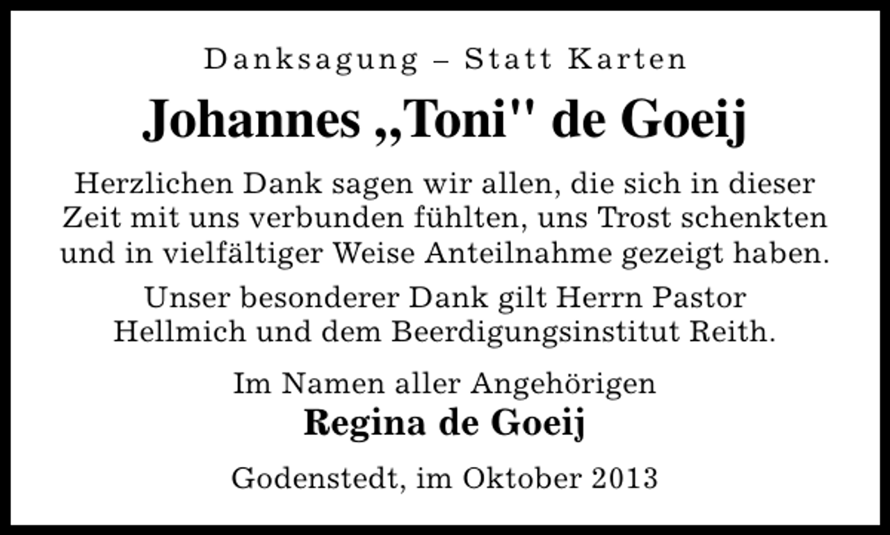 <p>D a n k s a g u n g – S t a t t K a rt e n</p><p>Johannes „Toni" de Goeij<br />Herzlichen Dank sagen wir allen, die sich in dieser<br />Zeit mit uns verbunden fühlten, uns Trost schenkten<br />und in vielfältiger Weise Anteilnahme gezeigt haben.<br />Unser besonderer Dank gilt Herrn Pastor<br />Hellmich und dem Beerdigungsinstitut Reith.<br />Im Namen aller Angehörigen</p><p>Regina de Goeij</p><p>Godenstedt, im Oktober 2013</p>