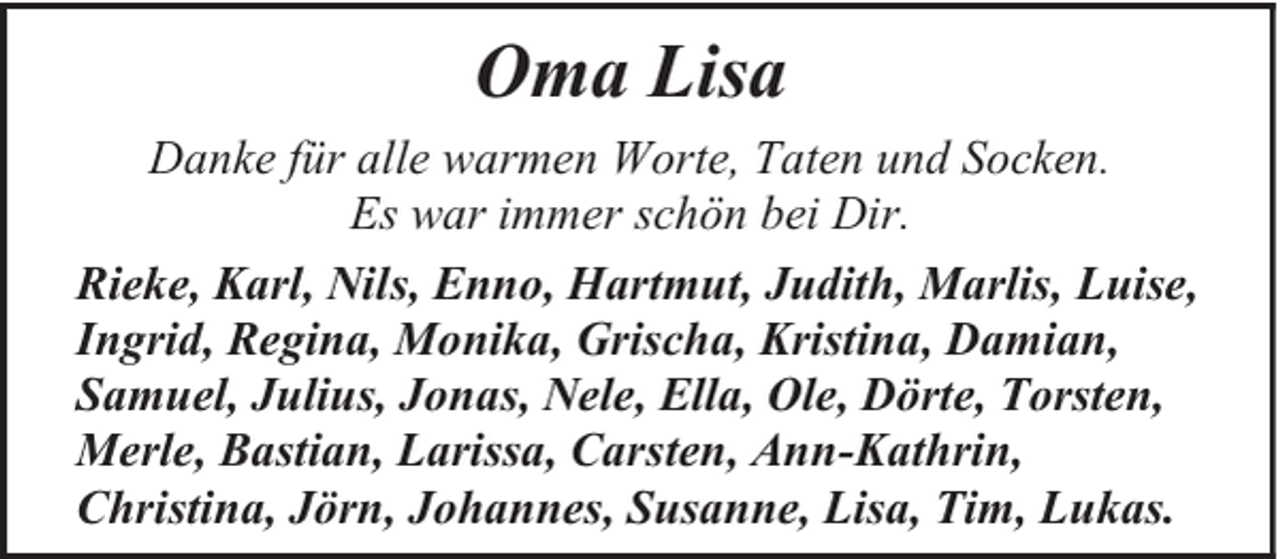 <p>Oma Lisa<br />Danke für alle warmen Worte, Taten und Socken.<br />Es war immer schön bei Dir.<br />Rieke, Karl, Nils, Enno, Hartmut, Judith, Marlis, Luise,<br />Ingrid, Regina, Monika, Grischa, Kristina, Damian,<br />Samuel, Julius, Jonas, Nele, Ella, Ole, Dörte, Torsten,<br />Merle, Bastian, Larissa, Carsten, Ann-Kathrin,<br />Christina, Jörn, Johannes, Susanne, Lisa, Tim, Lukas.</p>