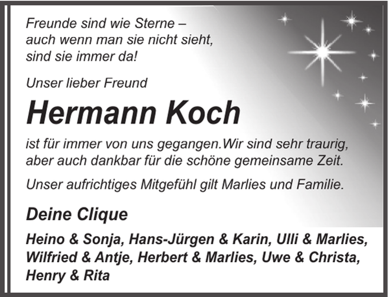 <p>Freunde sind wie Sterne –<br />auch wenn man sie nicht sieht,<br />sind sie immer da!<br />Unser lieber Freund</p><p>Hermann Koch</p><p>ist für immer von uns gegangen.Wir sind sehr traurig,<br />aber auch dankbar für die schöne gemeinsame Zeit.<br />Unser aufrichtiges Mitgefühl gilt Marlies und Familie.</p><p>Deine Clique<br />Heino &amp; Sonja, Hans-Jürgen &amp; Karin, Ulli &amp; Marlies,<br />Wilfried &amp; Antje, Herbert &amp; Marlies, Uwe &amp; Christa,<br />Henry &amp; Rita</p>