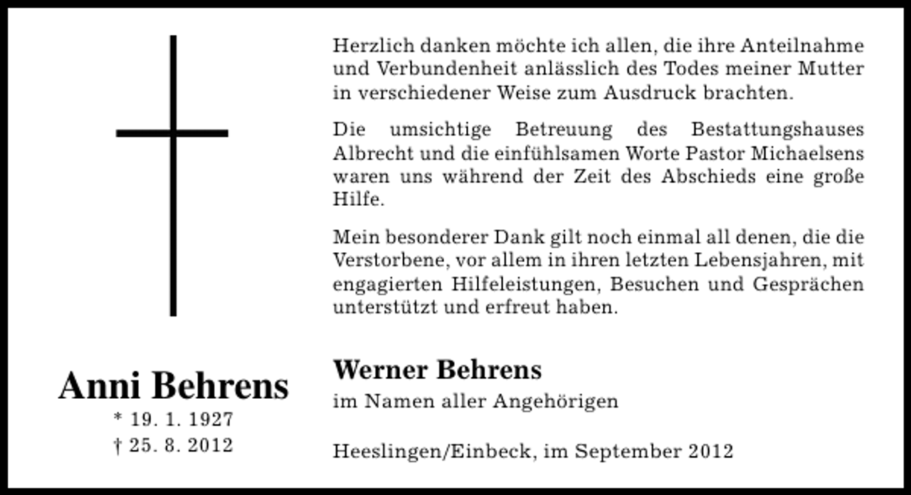<p>Herzlich danken möchte ich allen, die ihre Anteilnahme<br />und Verbundenheit anlässlich des Todes meiner Mutter<br />in verschiedener Weise zum Ausdruck brachten.<br />Die umsichtige Betreuung des Bestattungshauses<br />Albrecht und die einfühlsamen Worte Pastor Michaelsens<br />waren uns während der Zeit des Abschieds eine große<br />Hilfe.<br />Mein besonderer Dank gilt noch einmal all denen, die die<br />Verstorbene, vor allem in ihren letzten Lebensjahren, mit<br />engagierten Hilfeleistungen, Besuchen und Gesprächen<br />unterstützt und erfreut haben.</p><p>Anni Behrens<br />* 19. 1. 1927<br />† 25. 8. 2012</p><p>Werner Behrens</p><p>im Namen aller Angehörigen<br />Heeslingen/Einbeck, im September 2012</p>