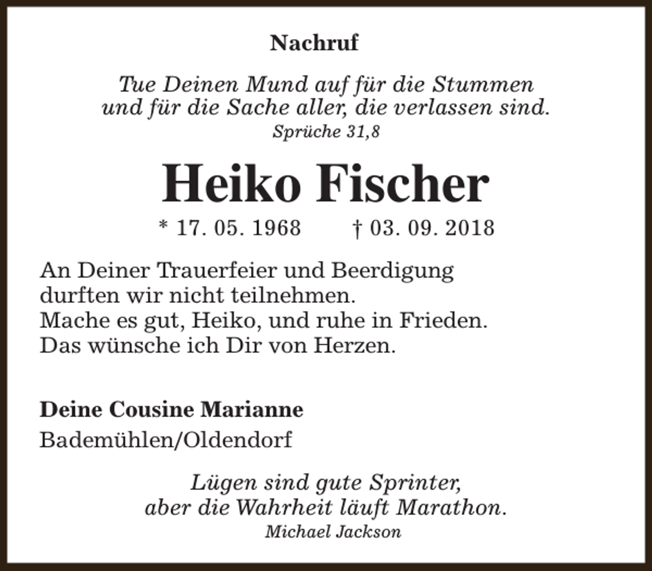 <p>Nachruf<br />Tue Deinen Mund auf für die Stummen<br />und für die Sache aller, die verlassen sind.<br />Sprüche 31,8</p><p>Heiko Fischer</p><p>* 17. 05. 1968</p><p>† 03. 09. 2018</p><p>An Deiner Trauerfeier und Beerdigung<br />durften wir nicht teilnehmen.<br />Mache es gut, Heiko, und ruhe in Frieden.<br />Das wünsche ich Dir von Herzen.<br />Deine Cousine Marianne<br />Bademühlen/Oldendorf<br />Lügen sind gute Sprinter,<br />aber die Wahrheit läuft Marathon.<br />Michael Jackson</p>
