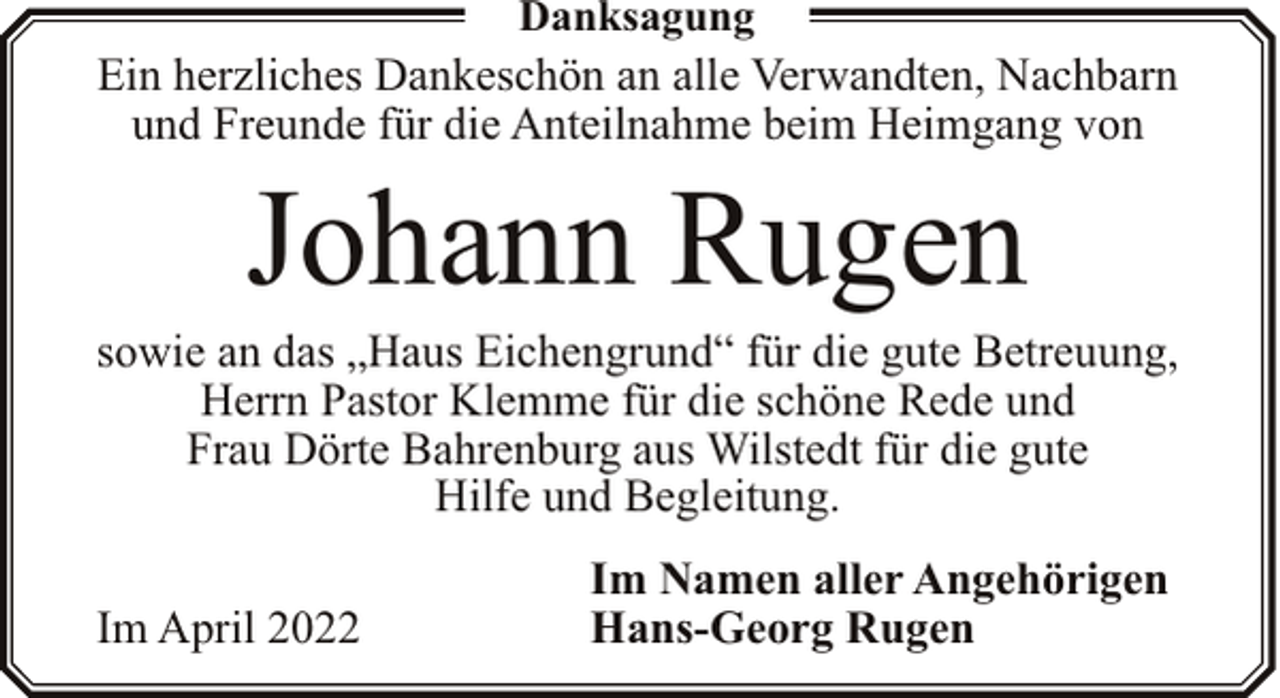 <p>Danksagung</p><p>Ein herzliches Dankeschön an alle Verwandten, Nachbarn<br />und Freunde für die Anteilnahme beim Heimgang von</p><p>Johann Rugen</p><p>sowie an das „Haus Eichengrund“ für die gute Betreuung,<br />Herrn Pastor Klemme für die schöne Rede und<br />Frau Dörte Bahrenburg aus Wilstedt für die gute<br />Hilfe und Begleitung.<br />Im April 2022</p><p>Im Namen aller Angehörigen<br />Hans-Georg Rugen</p>