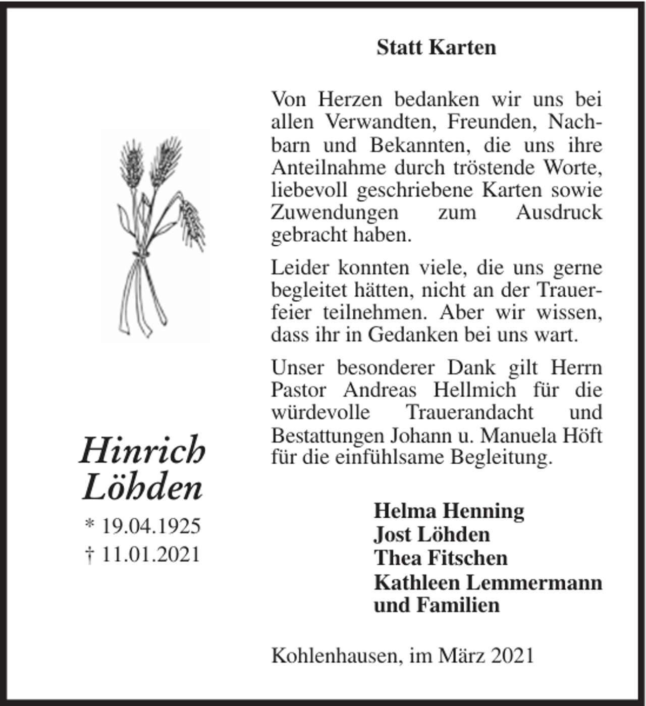 <p>Statt Karten</p><p>Hinrich<br />Löhden<br />* 19.04.1925<br />† 11.01.2021</p><p>Von Herzen bedanken wir uns bei<br />allen Verwandten, Freunden, Nachbarn und Bekannten, die uns ihre<br />Anteilnahme durch tröstende Worte,<br />liebevoll geschriebene Karten sowie<br />Zuwendungen<br />zum<br />Ausdruck<br />gebracht haben.<br />Leider konnten viele, die uns gerne<br />begleitet hätten, nicht an der Trauerfeier teilnehmen. Aber wir wissen,<br />dass ihr in Gedanken bei uns wart.<br />Unser besonderer Dank gilt Herrn<br />Pastor Andreas Hellmich für die<br />würdevolle<br />Trauerandacht<br />und<br />Bestattungen Johann u. Manuela Höft<br />für die einfühlsame Begleitung.<br />Helma Henning<br />Jost Löhden<br />Thea Fitschen<br />Kathleen Lemmermann<br />und Familien<br />Kohlenhausen, im März 2021</p>