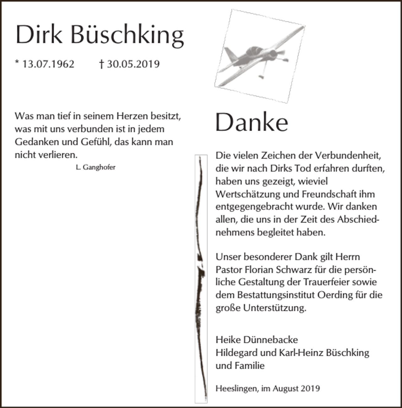 <p>Dirk Büschking<br />* 13.07.1962</p><p>† 30.05.2019</p><p>Was man tief in seinem Herzen besitzt,<br />was mit uns verbunden ist in jedem<br />Gedanken und Gefühl, das kann man<br />nicht verlieren.<br />L. Ganghofer</p><p>Danke<br />Die vielen Zeichen der Verbundenheit,<br />die wir nach Dirks Tod erfahren durften,<br />haben uns gezeigt, wieviel<br />Wertschätzung und Freundschaft ihm<br />entgegengebracht wurde. Wir danken<br />allen, die uns in der Zeit des Abschiednehmens begleitet haben.<br />Unser besonderer Dank gilt Herrn<br />Pastor Florian Schwarz für die persönliche Gestaltung der Trauerfeier sowie<br />dem Bestattungsinstitut Oerding für die<br />große Unterstützung.<br />Heike Dünnebacke<br />Hildegard und Karl-Heinz Büschking<br />und Familie<br />Heeslingen, im August 2019</p>