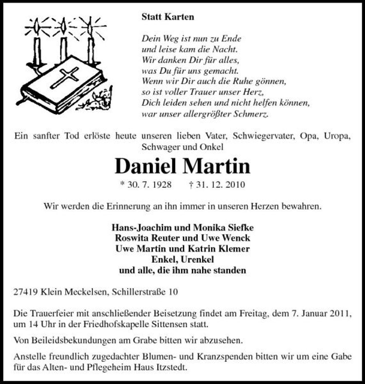 <p>Statt Karten Dein Weg ist nun zu Ende und leise kam die Nacht. Wir danken Dir für alles, was Du für uns gemacht. Wenn wir Dir auch die Ruhe gönnen, so ist voller Trauer unser Herz, Dich leiden sehen und nicht helfen können, war unser allergrößter Schmerz. Ein sanfter Tod erlöste heute unseren lieben Vater, Schwiegervater, Opa, Uropa, Schwager und Onkel</p><p>Daniel Martin<br />* 30. 7. 1928 † 31. 12. 2010 Wir werden die Erinnerung an ihn immer in unseren Herzen bewahren. Hans-Joachim und Monika Siefke Roswita Reuter und Uwe Wenck Uwe Martin und Katrin Klemer Enkel, Urenkel und alle, die ihm nahe standen 27419 Klein Meckelsen, Schillerstraße 10 Die Trauerfeier mit anschließender Beisetzung findet am Freitag, dem 7. Januar 2011, um 14 Uhr in der Friedhofskapelle Sittensen statt. Von Beileidsbekundungen am Grabe bitten wir abzusehen. Anstelle freundlich zugedachter Blumen- und Kranzspenden bitten wir um eine Gabe für das Alten- und Pflegeheim Haus Itzstedt.</p>