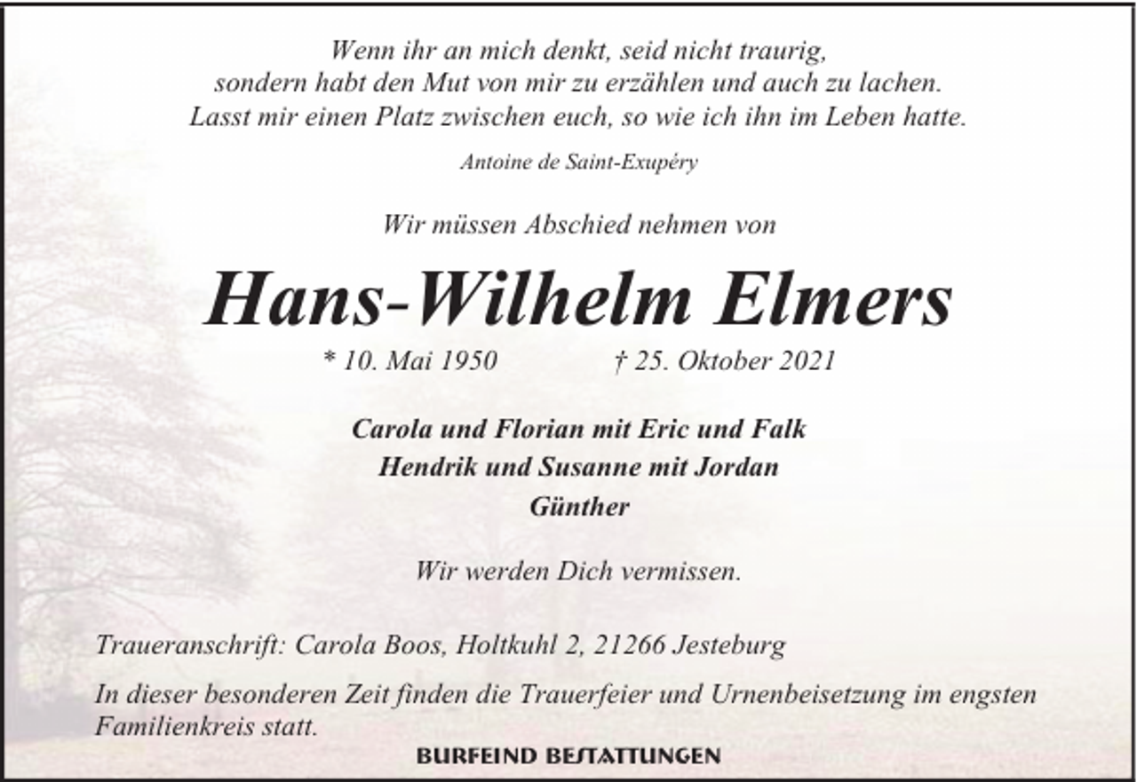 <p>Wenn ihr an mich denkt, seid nicht traurig,<br />sondern habt den Mut von mir zu erzählen und auch zu lachen.<br />Lasst mir einen Platz zwischen euch, so wie ich ihn im Leben hatte.<br />Antoine de Saint-Exupéry</p>
<p>Wir müssen Abschied nehmen von</p>
<p>Hans-Wilhelm Elmers<br />* 10. Mai 1950</p>
<p>† 25. Oktober 2021</p>
<p>Carola und Florian mit Eric und Falk<br />Hendrik und Susanne mit Jordan<br />Günther<br />Wir werden Dich vermissen.<br />Traueranschrift: Carola Boos, Holtkuhl 2, 21266 Jesteburg<br />In dieser besonderen Zeit finden die Trauerfeier und Urnenbeisetzung im engsten<br />Familienkreis statt.<br />Burfeind Bestattungen</p>