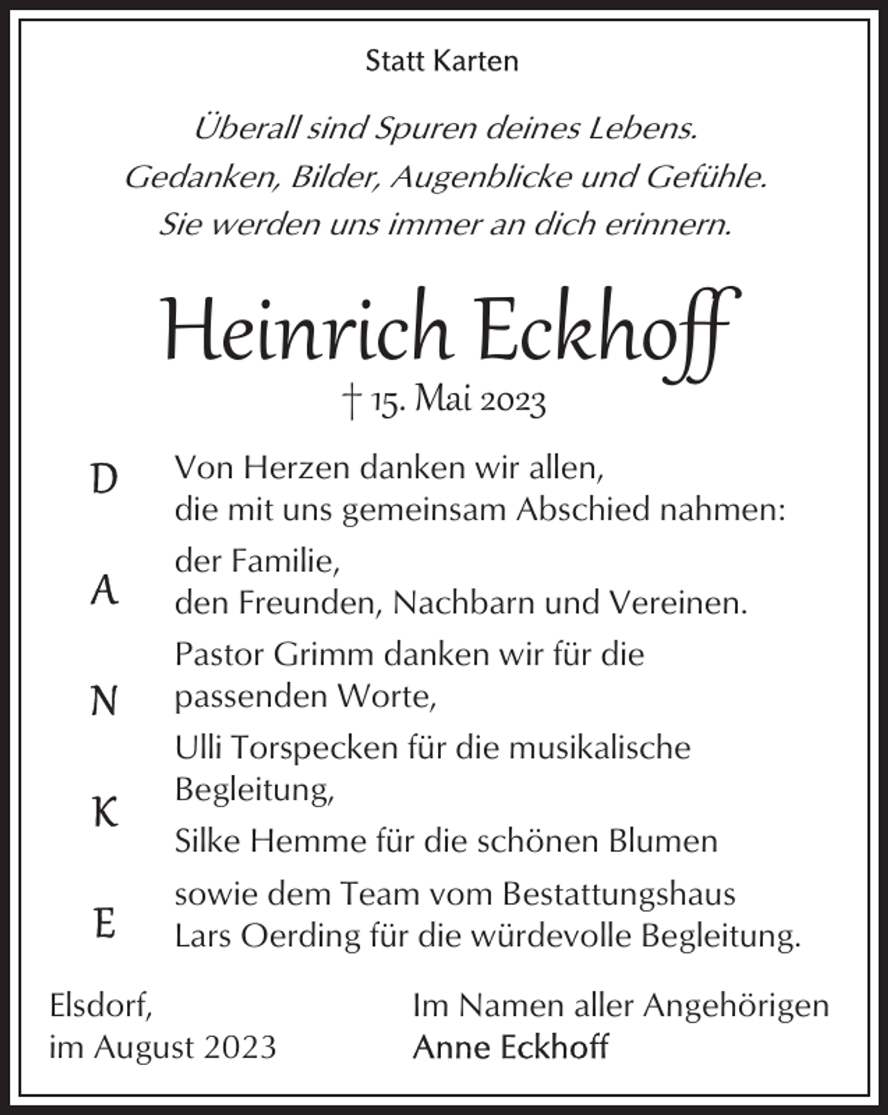 <p>Überall sind Spuren deines Lebens.<br />Gedanken, Bilder, Augenblicke und Gefühle.<br />Sie werden uns immer an dich erinnern.</p><p>Heinrich<br />Eckhoﬀ<br />† 15. Mai 2023<br />Von Herzen danken wir allen,<br />die mit uns gemeinsam Abschied nahmen:<br />der Familie,<br />den Freunden, Nachbarn und Vereinen.<br />Pastor Grimm danken wir für die<br />passenden Worte,<br />Ulli Torspecken für die musikalische<br />Begleitung,<br />Silke Hemme für die schönen Blumen<br />sowie dem Team vom Bestattungshaus<br />Lars Oerding für die würdevolle Begleitung.<br />Elsdorf,<br />im August 2023</p><p>Im Namen aller Angehörigen</p>