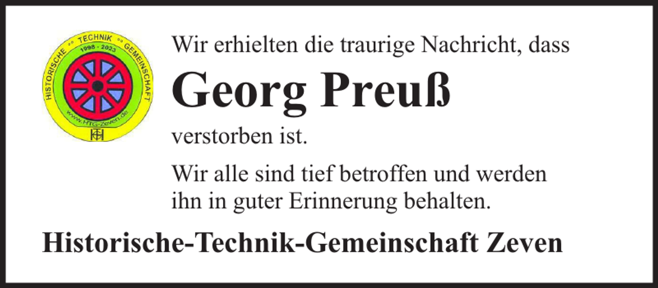 <p>Wir erhielten die traurige Nachricht, dass</p><p>Georg Preuß</p><p>verstorben ist.</p><p>Wir alle sind tief betroffen und werden<br />ihn in guter Erinnerung behalten.</p><p>Historische-Technik-Gemeinschaft Zeven</p>